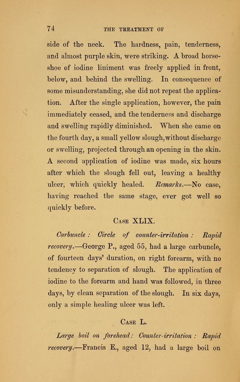 side of the neck. The hardness, pain, tenderness, and almost purple skin, were striking. A broad horse- shoe of iodine liniment was freely applied in front, below, and behind the swelling. In consequence of some misunderstanding, she did not repeat the applica- tion. After the single application, however, the pain immediately ceased, and the tenderness and discharge and swelling rapidly diminished. When she came on the fourth day, a small yellow slough, without discharge or swelling, projected through an opening in the skin. A second application of iodine was made, six hours after which the slough fell out, leaving a healthy ulcer, which quickly healed. Remarks.—No case, having reached the same stage, ever got well so quickly before. Case XLIX. Carluncle: Circle of counter-irritation : Rapid recovery.—Greorge P., aged 55, had a large carbuncle, of fourteen days' duration, on right forearm, with no tendency to separation of slough. The application of iodine to the forearm and hand was followed, in three days, by clean separation of the slough. In six days, only a simple healing ulcer was left. Case L. Large hoil on forehead: Counter-irritation : Rapid recovery.—Francis E., aged 12, had a large boil on