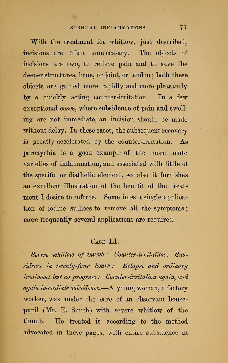 With the treatment for whitlow, just described, incisions are often unnecessary. The objects of incisions are two, to relieve pain and to save the deeper structures, bone, or joint, or tendon; both these objects are gained more rapidly and more pleasantly by a quickly acting counter-irritation. In a few exceptional cases, where subsidence of pain and swell- ing are not immediate, an incision should be made without delay. In these cases, the subsequent recovery is greatly accelerated by the counter-irritation. As paronychia is a good example of the more acute varieties of inflammation, and associated with little of the specific or diathetic element, so also it furnishes an excellent illustration of the benefit of the treat- ment I desire to enforce. Sometimes a single applica- tion of iodine suffices to remove all the symptoms; more frequently several applications are required. Case LI. Severe whitlow of thumh : Counter-irritation: Sub- sidence in twenty-four hours: Relapse and ordinary treatment hut no progress: Counter-irritation again^ and again immediate subsidence.—A young woman, a factory worker, was under the care of an observant house- pupil (Mr. E. Smith) with severe whitlow of the thumb. He treated it according to the method advocated in these pages, with entire subsidence in