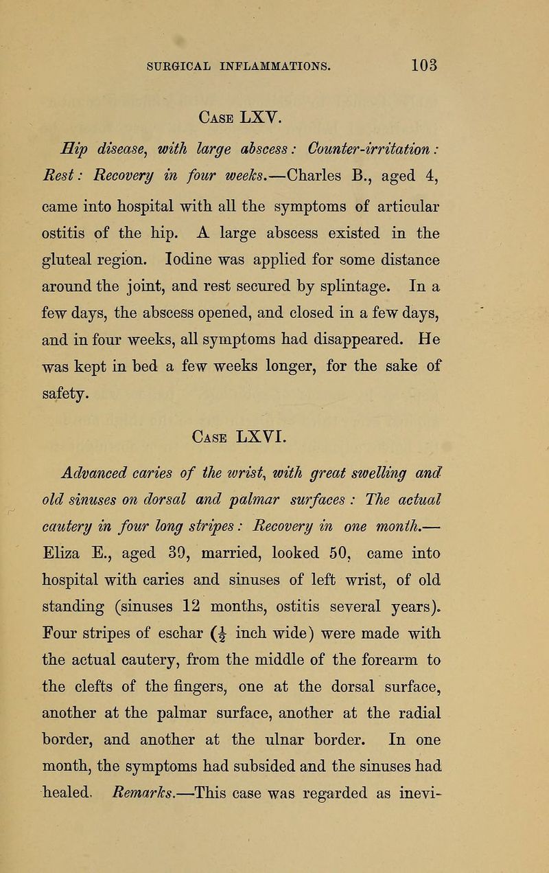 Case LXV. Hip disease^ with large abscess: Counter-irritation : Rest: Recovery in four weeks.—Charles B., aged 4, came into hospital with all the symptoms of articular ostitis of the hip. A large abscess existed in the gluteal region. Iodine was applied for some distance around the joint, and rest secured by splintage. In a few days, the abscess opened, and closed in a few days, and in four weeks, all symptoms had disappeared. He was kept in bed a few weeks longer, for the sake of safety. Case LXVI. Advanced caries of the wrist^ with great swelling and old sinuses on dorsal and palmar surfaces : The actual cautery in four long stripes: Recovery in one month.— Eliza E., aged 39, married, looked 50, came into hospital with caries and sinuses of left wrist, of old standing (sinuses 12 months, ostitis several years). Four stripes of eschar (J inch wide) were made with the actual cautery, from the middle of the forearm to the clefts of the fingers, one at the dorsal surface, another at the palmar surface, another at the radial border, and another at the ulnar border. In one month, the symptoms had subsided and the sinuses had healed. Remarks.—This case was regarded as inevi-