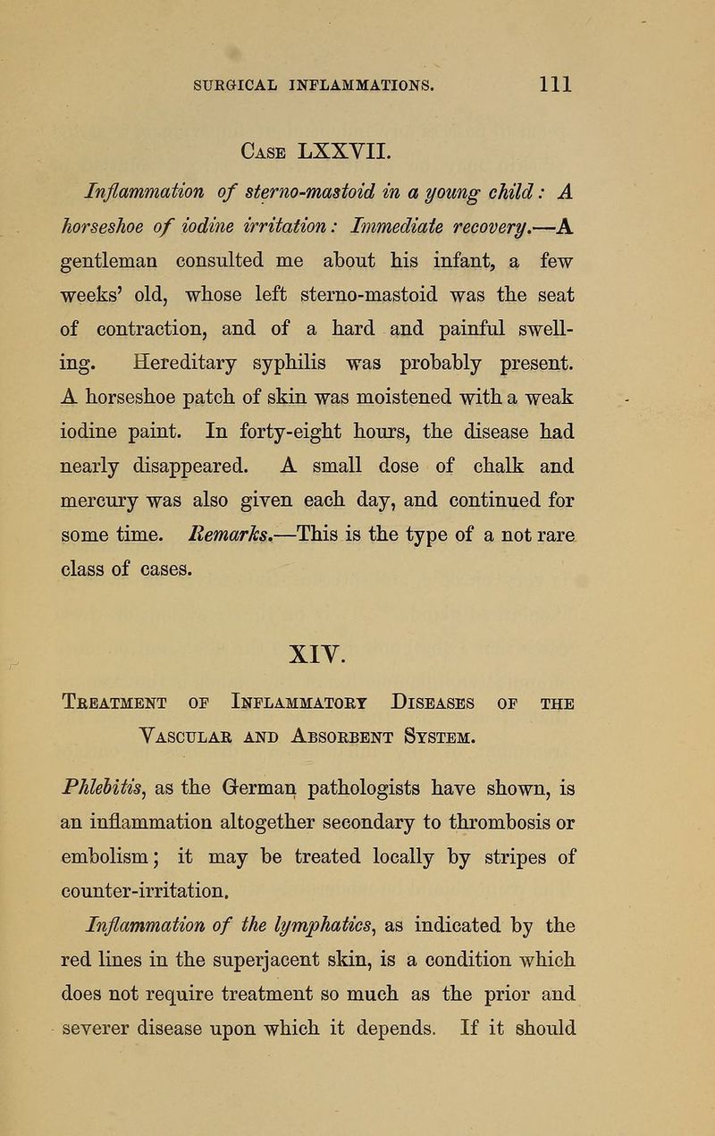 Case LXXYII. Inflammation of sterno-mastoid in a young child: A horseshoe of iodine irritation: Immediate recovery.—A gentleman consulted me about his infant, a few weeks' old, whose left sterno-mastoid was the seat of contraction, and of a hard and painful swell- ing. Hereditary syphilis was probably present. A horseshoe patch of skin was moistened with a weak iodine paint. In forty-eight hours, the disease had nearly disappeared. A small dose of chalk and mercury was also given each day, and continued for some time. RemarJcs.—TloiB is the type of a not rare class of cases. XIY. Treatment of Inflammatory Diseases of the Vascular and Absorbent System. Phlebitis^ as the German pathologists have shown, is an inflammation altogether secondary to thrombosis or embolism; it may be treated locally by stripes of counter-irritation. Inflammation of the lymphatics^ as indicated by the red lines in the superjacent skin, is a condition which does not require treatment so much as the prior and severer disease upon which it depends. If it should
