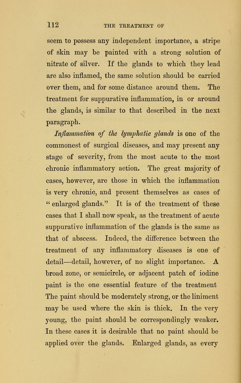 seem to possess any independent importance, a stripe of skin may be painted with a strong solution of nitrate of silver. If the glands to which they lead are also inflamed, the same solution should be carried over them, and for some distance around them. The treatment for suppurative inflammation, in or around the glands, is similar to that described in the next paragraph. Inflammation of the lymphatic glands is one of the commonest of surgical diseases, and may present any stage of severity, from the most acute to the most chronic inflammatory action. The great majority of cases, however, are those in which the inflammation is very chronic, and present themselves as cases of  enlarged glands. It is of the treatment of these cases that I shall now speak, as the treatment of acute suppurative inflammation of the glands is the same as that of abscess. Indeed, the difference between the treatment of any inflammatory diseases is one of detail—detail, however, of no slight importance. A broad zone, or semicircle, or adjacent patch of iodine paint is the one essential feature of the treatment The paint should be moderately strong, or the liniment may be used where the skin is thick. In the very young, the paint should be correspondingly weaker. In these cases it is desirable that no paint should be applied over the glands. Enlarged glands, as every