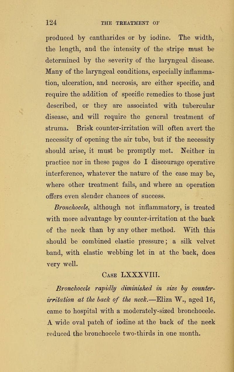 produced by cantharides or by iodine. The width, the length, and the intensity of the stripe must be determined by the severity of the laryngeal disease. Many of the laryngeal conditions, especially inflamma- tion, ulceration, and necrosis, are either specific, and require the addition of specific remedies to those just described, or they are associated with tubercular disease, and will require the general treatment of struma. Brisk counter-irritation will often ayert the necessity of opening the air tube, but if the necessity should arise, it must be promptly met. Neither in practice nor in these pages do I discourage operative interference, whatever the nature of the case may be, where other treatment fails, and where an operation offers even slender chances of success. Bronchocele^ although not inflammatory, is treated with more advantage by counter-irritation at the back of the neck than by any other method. With this should be combined elastic pressure; a silk velvet band, with elastic webbing let in at the back, does very well. Case LXXXYIII. Bronchocele rapidly diminished in size by counter- irritation at the back of the neck.—Eliza W., aged 16, came to hospital with a moderately-sized bronchocele. A wide oval patch of iodine at the back of the neck reduced the bronchocele two-thirds in one month.