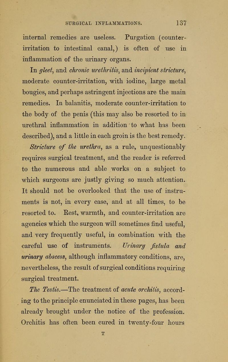 internal remedies are useless. Purgation (counter- irritation to intestinal canal,) is often of use in inflammation of the urinary organs. In gleet, and chronic urethritis^ and incipient stricture, moderate counter-irritation, with iodine, large metal bougies, and perhaps astringent injections are the main remedies. In balanitis, moderate counter-irritation to the body of the penis (this may also be resorted to in urethral inflammation in addition to what has been described), and a little in each groin is the best remedy. Stricture of the urethra, as a rule, unquestionably requires surgical treatment, and the reader is referred to the numerous and able works on a subject to which surgeons are justly giving so much attention. It should not be overlooked that the use of instru- ments is not, in every case, and at all times, to be resorted to. Rest, warmth, and counter-irritation are agencies which the surgeon will sometimes find useful, and very frequently useful, in combination with the careful use of instruments. Urinary fistula and urinary abscess, although inflammatory conditions, are, nevertheless, the result of surgical conditions requiring surgical treatment. The Testis.—The treatment of acute orchitis, accord- ing to the principle enunciated in these pages, has been already brought under the notice of the profession. Orchitis has often been cured in twenty-four hours