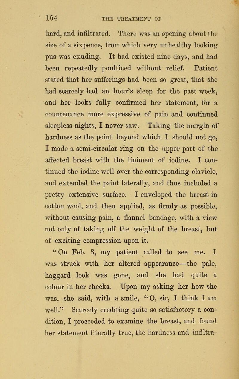 hard, and infiltrated. There was an opening about the size of a sixpence, from which very unhealthy looking pus was exuding. It had existed nine days, and had been repeatedly poulticed without relief. Patient stated that her sufferings had been so great, that she had scarcely had an hour's sleep for the past week, and her looks fully confirmed her statement, for a countenance more expressive of pain and continued sleepless nights, I never saw. Taking the margin of hardness as the point beyond which I should not go, I made a semi-circular ring on the upper part of the affected breast with the liniment of iodine. I con- tinued the iodine well over the corresponding clavicle, and extended the paint laterally, and thus included a pretty extensive surface. I enveloped the breast in cotton wool, and then applied, as firmly as possible, without causing pain, a flannel bandage, with a view not only of taking off the weight of the breast, but of exciting compression upon it.  On Feb. 3, my patient called to see me. I was struck with her altered appearance—the pale, haggard look was gone, and she had quite a colour in her cheeks. Upon my asking her how she was, she said, with a smile,  0, sir, I think I am well. Scarcely crediting quite so satisfactory a con- dition, I proceeded to examine the breast, and found her statement literally true, the hardness and infiltra-