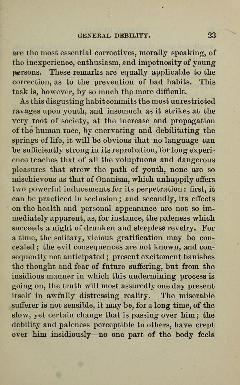 are the most essential correctives, morally speaking, of the inexperience, enthusiasm, and impetuosity of young persons. These remarks are equally applicable to the correction, as to the prevention of bad habits. This task is, however, by so much the more difficult. As this disgusting habit commits the most unrestricted ravages upon youth, and insomuch as it strikes at the very root of society, at the increase and propagation of the human race, by enervating and debilitating the springs of life, it will be obvious that no language can be sufficiently strong in its reprobation, for long experi- ence teaches that of all the voluptuous and dangerous pleasures that strew the path of youth, none are so mischievous as that of Onanism, which unhappily offers two powerful inducements for its perpetration: first, it can be practiced in seclusion; and secondly, its effects on the health and personal appearance are not so im- mediately apparent, as, for instance, the paleness which succeeds a night of drunken and sleepless revelry. For a time, the solitary, vicious gratification may be con- cealed ; the evil consequences are not known, and con- sequently not anticipated; present excitement banishes the thought and fear of future suffering, but from the insidious manner in which this undermining process is going on, the truth will most assuredly one day present itself in awfully distressing reality. The miserable sufferer is not sensible, it may be, for a long time, of the slow, yet certain change that is passing over him; the debility and paleness perceptible to others, have crept over him insidiously—no one part of the body feels