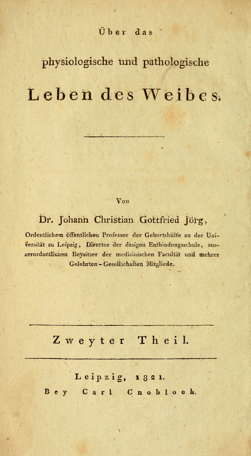 über das physiologische iind pathologische L e b e ti des Weibes. Von br. Johann Christian Gottfried Joi'g, Ordentlithera öffentlichen Professor der Geburtshülfe an der Uni- versität zu Leipzig, DIrector der dasigen Entbindungaschule, aus- «erordontlicüan Beysitzer der medicinisclien Facultät und mehrer X Gelehrten-Gesellschaften MitsHede. Zweyter Theil. Leipzig, igsi. ey Carl Gnobloofe.