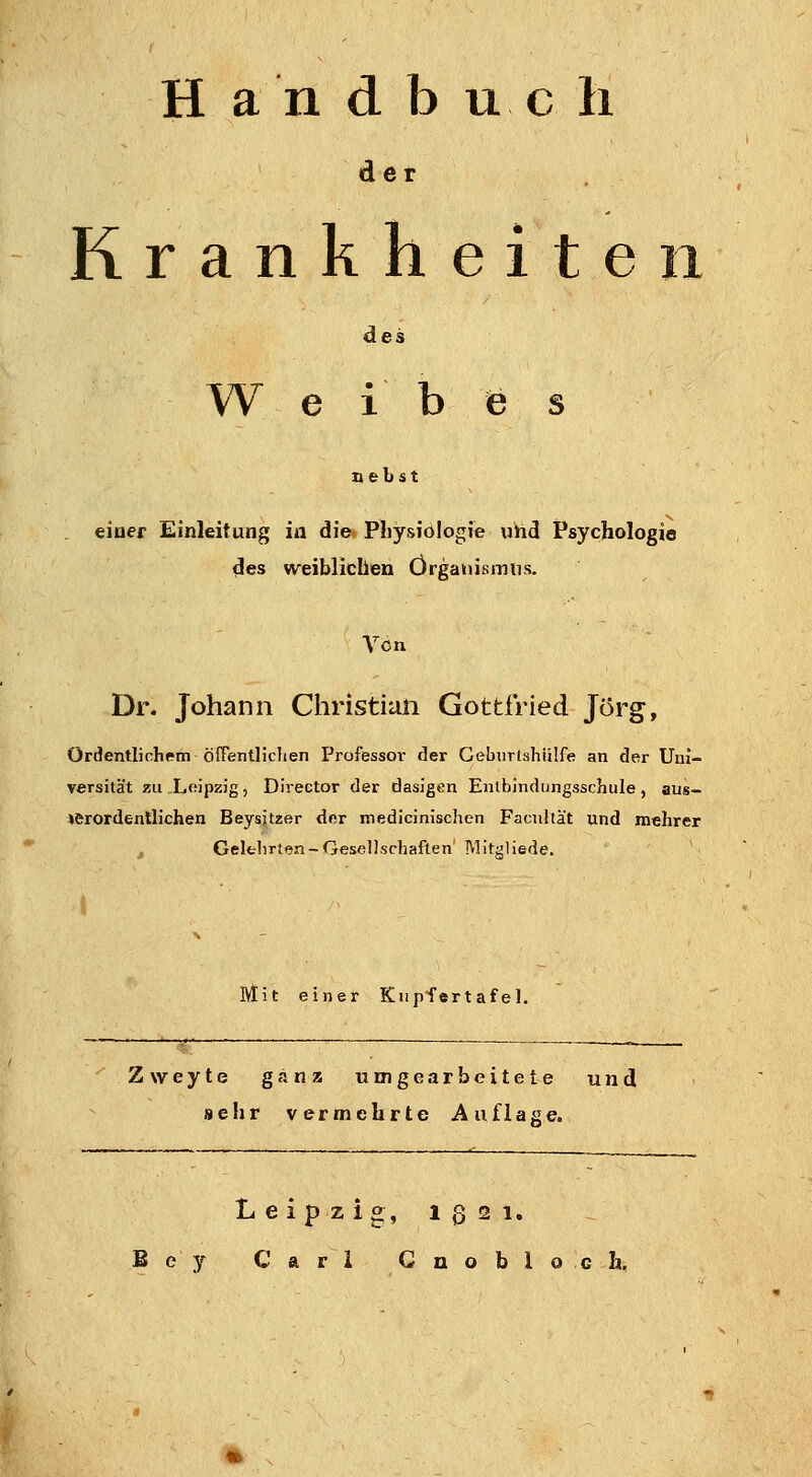 Handbuch der Krankheite des W e i b (B s nebst eiuer Einleitung in die» Pliysiölogie «hd Psychologie des weiblichen Organismus. Yon Dr. Johann Christian Gottfried Jörg, Ordentlichem öffentlichen Professoi- der Gebiirlshiüfe an der Uni- versität zu Loipzig, Director der dasJgen Entbindungsschule, aus- »erordentlichen Beysjtzer der medicinischen Facultät und mehrer j, Gelfclirt<5n-Gesellschaften' IVIit^liede. Mit einer Kupfertafel. Zweyte ganz umgearbeitete und sehr vermehrte Auflage. Leipzig, igsi. ey Carl Cnobloch,