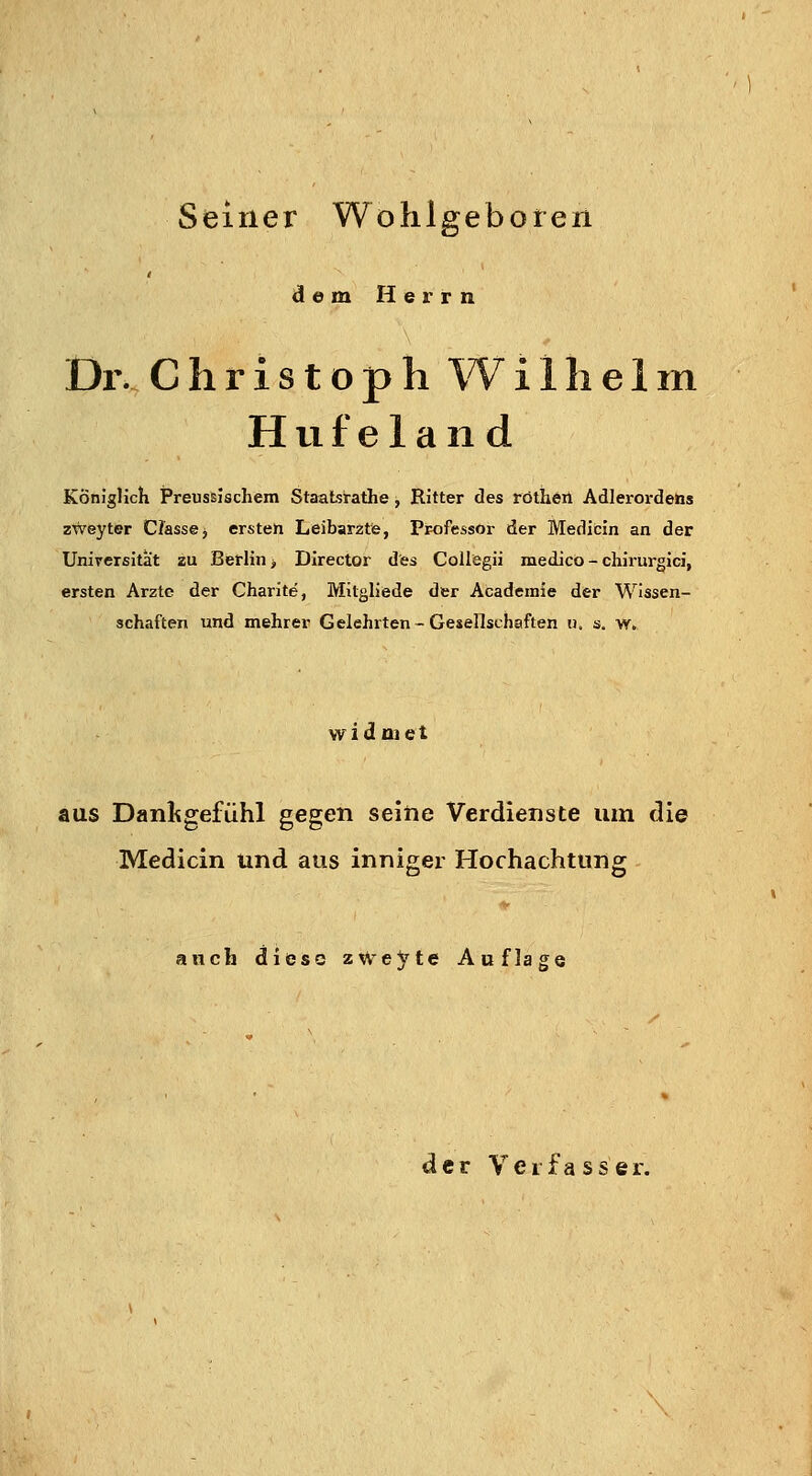 Seiner Wohlgeboten dem Herrn Dl'. Christoph Wilhelm H u f e 1 a n d Königlich Preussischem Staatsrathe , Ritter des rötheii Adlerordens zWeyter CJasse, ersten Leibarzte, Professor der Medicin an der Unireißität zu Berlin > Director des CoUegii medico - chirurgici, ersten Arzte der Charite, Mitgliede der Academie der Wissen- schaften und mehrer Gelehrten-Gesellschaften ii. s. w. widmet aus Danligefühl gegen seihe Verdienste um die Medicin und aus inniger Hochachtung auch diese zweite Auflage der Verfasser.