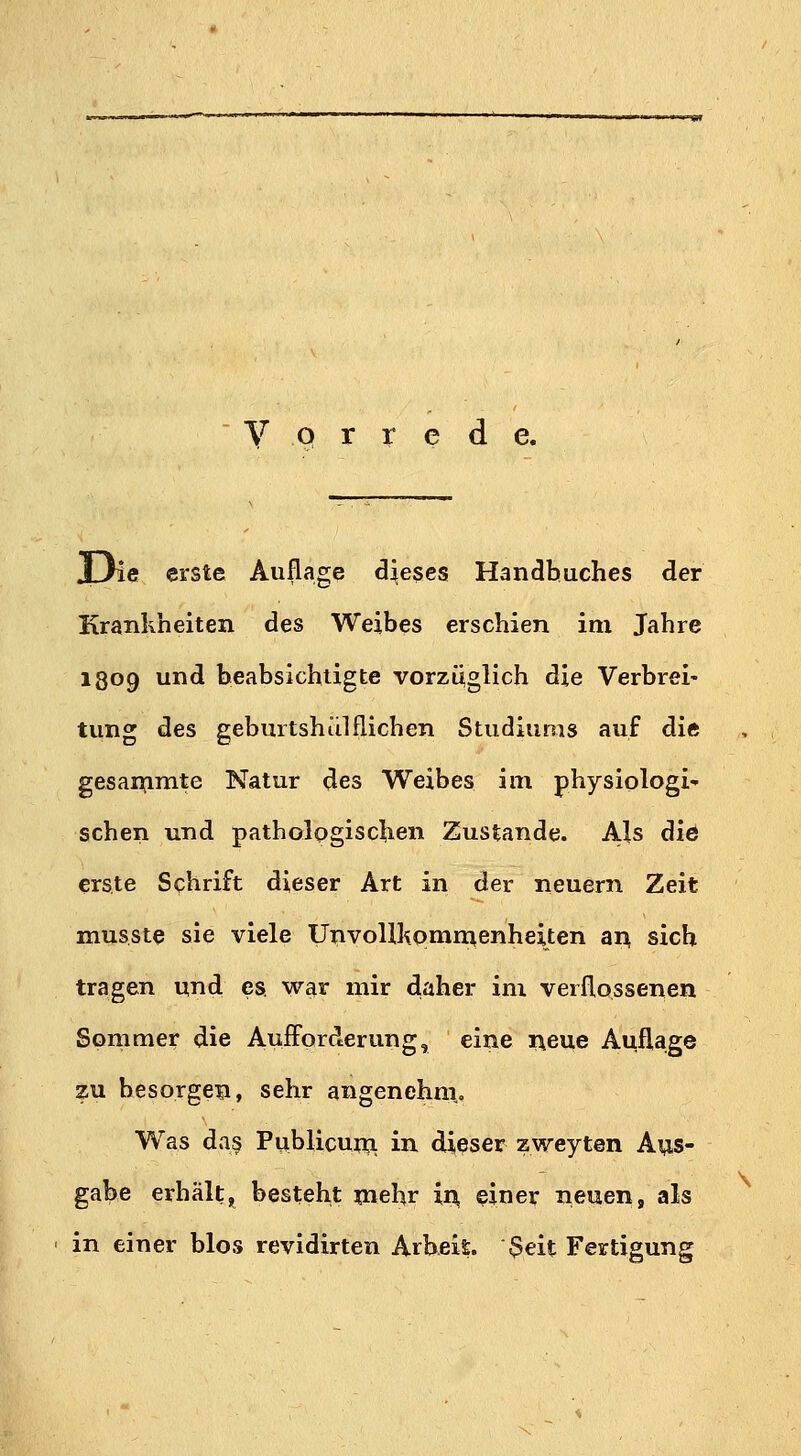 V P r r e de. XJie erste Auflage dieses Handbuches der Krankheiten des Weibes erschien im Jahre 1309 und beabsichtigte vorzüglich die Verbrei- tung des geburtshilflichen Studiums auf die gesanjimte Natur <Jes Weibes im physiologi- schen und pathologischen Zustande. Als die erste Schrift dieser Art in der neuern Zeit musste sie viele UnvoUliommenheiten ar^ sich tragen und es war mir daher im verflossenen Sommer die Aufforderung, eine i\eue Aufl,age zu besorgen, sehr angenehni. Was da§ Publicum, in dieser zweyten Aus- gabe erhält, besteht mehr ii^ einer neuen, als in einer blos revidirten Arbeis. $eit Fertigung