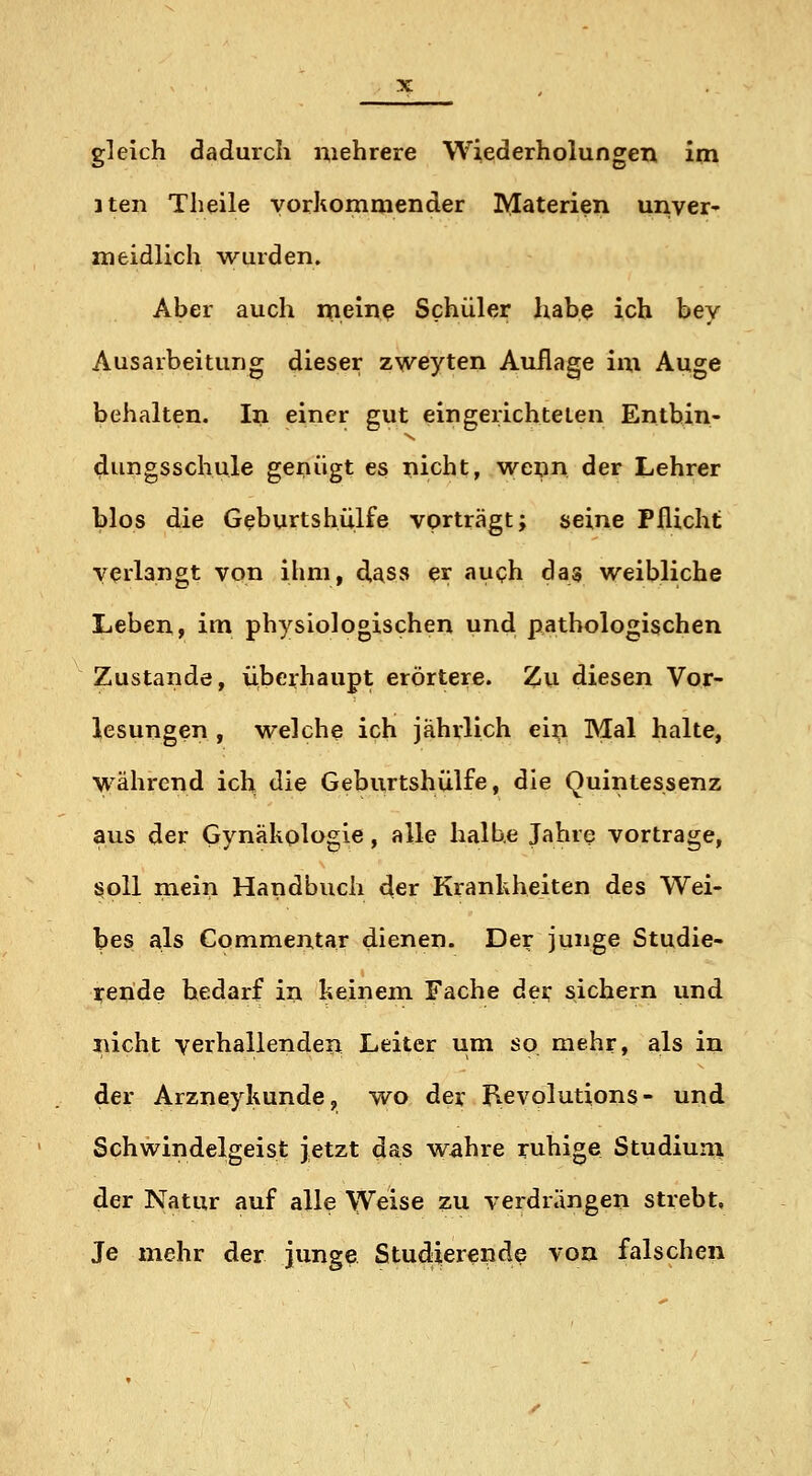 gleich dadurch mehrere Wiederholungen im 3 teil Theile vorkommender Materien unver- meidlich wurden. Aber auch mein^ Schüler liabe ich bey Ausarbeitung dieser zweyten Auflage im Auge behalten. In einer gut eingerichteten Entbin- dungsschule genügt es nicht, wenn der Lehrer blos die Geburtshülfe vorträgt; seine Pflicht verlangt von ihm, d^ss er fju<?h das weibliche Leben, im physiologischen und pathologischen Zustande, überhaupt erörtere. Zu diesen Vor- lesungen , welche ich jährlich ein Mal halte, Vyährend ich die Geburtshülfe, die Quintessenz aus der Gynäkologie, alle halbe Jahre vortrage, s^oll mein Handbuch der Krankheiten des Wei- bes als Commentar dienen. Der junge Studie- rende bedarf in keinem Fache dei; sichern und nicht verhallenden Leiter um so mehr, als in der Arzneykunde, wo der p.evolutions- und Schwindelgeist jetzt das wahre ruhige Studiuni der Natur auf alle Weise zu verdrängen strebt. Je mehr der junge Studierende von falschen