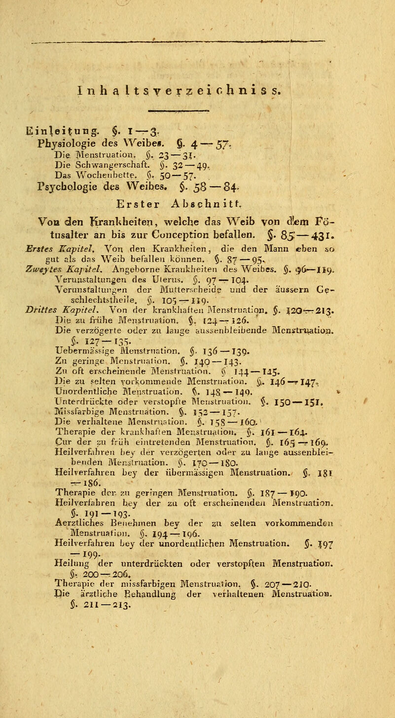 Inha Itsverzeiohniss. Einleitung. §. I—3. Physiologie des Weibe», g. 4 — 570 Die Menstruation. §, 23 — 3J. Die Schwangerschaft. §. 32 — 49. Das Wochenbette. <S. 50—57- Psychologie 4es Weibes. $. 58 — 84- Erster Abachnitf. Vou den liranUheiten, welche das Weib von eifern Po- tusaltex' an bis zur Cunception befallen. §. 85—431. Erstes Kapitel. Von den Krankheiten, die den Mann eben so gut als das Weib befalleu können. §. S7 — 95' Zweytes Kapitel. Angeborne Kranklieiten des Weibes. §. ij6—II9. Verunstaltungen des Ulerus. §. 97-7-104. Verunstaltungen der Mutter.'.cheide und der äussern G^- schlec.hts.the)ie. §. 105 — 119- DHttes Kapitel, Von der krankjiaften Menstruation. $. i20T^2I3. Die zu frühe Menstruation. §. [24—-120. Die verzögerte oder zu lauge aussenbleibende Menstruation. $. 127—135. Uebermässige Menstruation. §. 136 —139. Zu gerin^^e Menstruation. $. 140 — I43. Zu oft erscheinende Menstruation, ij 144—lij. ]3ie zu feiten vorkonimende Menstruation. ^. I46 —r 147=. Unordentliche Menstruation. ^, 148 — I49. < Unterdrückte oder verstopfte Menstruation. $. 150 —15I. Missfarbige Menstruation. §. 152 —157. Die verhaltene Menstruation. $. T58 — I60.' Therapie der krankhai'len Meustrualion. y. j6l —164. Cur der su früh eintretenden Menstruation. ^. 165—rI()9L Heilverfahren bey der verzögerten oder zu lange aussenblei- benden Menstruation. §. 170—ISO. Heilverfahren bey der übermässigen Menstruation. $. 181 --186. Therapie der zu geringen Menstruation. §. I87—190. Heilverfahren bey der zu oft erscheinenden Menstruation. $. 191—193. Aerztliches Benehmen bey der sti selten yorkommenden Menstruation. §. 194-^196. Heilverfahren bey der unordentlichen Menstruation. §. J97 TT . ^99- Heilung der unterdrückten oder verstopften Menstruation. §.. 200 — 206. Therapie der niissfarbigen Menstruation, §. 207 — 2iQ- Die ärztliche Behandlung der verhaltenen MenstruatioB. $. 2H —213.