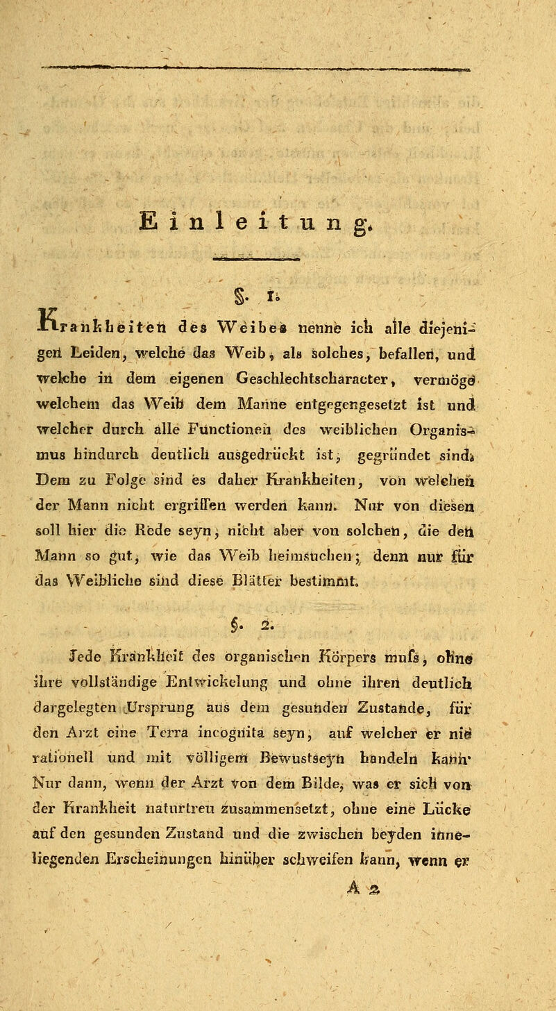 Einleitung* JLlraiiMjeiten dies Weibe« nenne icti alle diejeni- geil Leiden, welche das Weibj als solches, befallen, und welche iii dem eigenen Geschlechtscharacter, vermögd welchem das Weib dem Marine entgegengesetzt ist und welcher durch alle Functionen des weiblichen Organis-i mus hindurch deutlich ausgedrückt ist, gegründet sindi Dem zu Folge sind es daher Krankheiten, von welcheii der Mann nicht ergriffen werden kann. Nar von diesen soll hier die Rede seyn^ nicht aber von solchen, die detl Mann so gut^ wie das Weib hfeimsücben; denn nur für das Weihliche sind diese Blätter bestimmt. Jede Krankheit des orgßnisehf^n Körpei's muffig oÜn© ihre vollständige Enlwickelung und obne ihren deutlich dargelegten .Ursprung aus dem gesunden Zustande, für den Arxt eine Terra incogiiita seyn, auf welcher er ni^ rationell und mit völligem Bewtistsej'^ti handeln kanh* Nur dann, wenn der Arzt Von dem Bilde,; wa» er sich voa der Krankheit naturtreu zusammensetzt, ohne eine Lücke auf den gesunden Zustand und die zwischen beyden inne- liegenden Erscheinungen hinülber schweifen kann, wenn §r