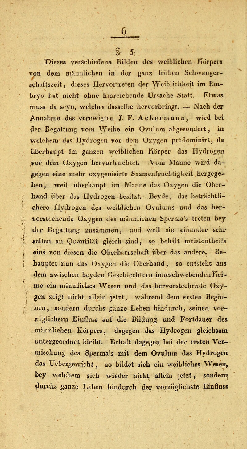 §• 5- Dieses veracliicdene Bilden des weiMicheu Körpers von dem mäiiiilicheii in der ganz frühen Schwanger- ecljaftszeit, dieses Hervortreten der Weiblichkeit im Em- bryo hat nicht ohne hinreichende Ursache Statt. Etwas »luss da »eyn, welches dasselbe hervorbringt. — Nach der Annahtne des verewigten J. F. Aqkermann, wird bei der Begattung vom Weibe ein Ovulum abgesondert, in >velchem das Hydrogen vor dem Oxygen pradominirt, da überhaupt im ganzen weiblichen Körper das Ilydrogeji .vor dem Oxygen hervorleuchtet. V^^om Manne wird da- gegen eine mehr oxygenisirte SaamenfeuchtigUeit hergege- ben, weil überhaupt im Manne das Oxygen die Ober- liand über das Hydrogen besitzt. Beyde, das beträchtli- chere Hydrogen des weiblichen Ovulums und das her- vorstechende Ox3'^gen des männlichen Sperma's treten bey der Begattung zusammen, und weil sie einander sehr gelten an Quantität gleich sind, so behält meislentheils eins von diesen die Oberherrschaft über das andere. Be- hauptet nun das Oxygen die Oberhand, so entsteht aus 4em zwischen beydeii Gescblechtera inneschwebenden Kei- me ein männliches Wegen und das hervorstechende Oxy- gen zeigt nicht allein jetzt, während dem ersten Begin- nen, sondern durchs ga.nze Leben hindurch, seinen voi'- ziiglichern Einlluss auf die Bildung und Fortdauer des jmännlJchen Körpers, dagegen das Hydrogen gleichsam untergeordnet bleibt. Behält dagegen bei der ersten Ver- mischung des Sperma's mit dem Ovulum das Hydrogen das üebcrgewicht, so bildet sich ein weibliches Wesen, bey welchem sich wieder nicht allein jetzt, sonderri durchs ganze Leben hindurch der vorzüglichste Einfluss