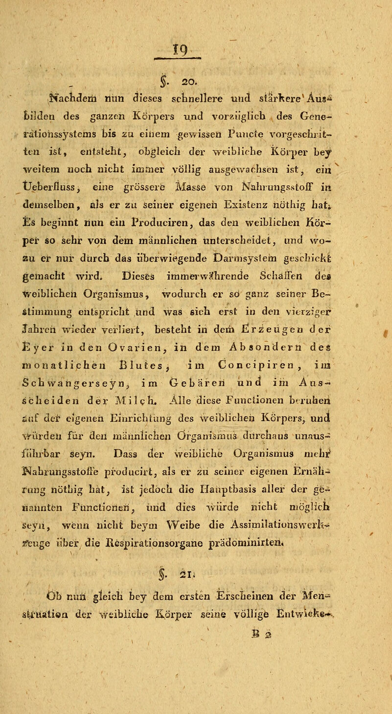 §■ 20. NacKderh riiin clieses schnellere üiid stSrTtere'Äiis*^ bilden des ganzem Körpers und vorzüglich des Gene- rätiohssystcms bis zu eiiiem gewissen Piuicte vorgeschrit- ten ist, entsteht, obgleich der weibliche Körper hey weitem noch nicht immer völlig ausgewachsen ist, ein Üeberiiuss, eine grössere Masse von Nahrungsstoff in demselben, als er zu seiner eigeneii Existenz höthig haU IEs beginnt nun ein Produciren, das den weiblichen Kör- per so sehr von dem männlichen unterscheidet, und wo- au ei nur durch das überwiesgende Dai-msysieai geschickt gemacht wird. Dieses immiei'wKhrende Schaffen dea ^eiblicheh Organismus, wodurch er so ganz seiner Be- stimmung entspricht und was sich erst in den vierziger Jahren wieder verliert, besteht in dem £!r^eugeD der Jilyer in den Ovarien, in dem Absondern des naonatliphen Blutes, im Concipiren, im Seh vvahgerseyn^ im Gebaren und im Aus- Scheiden der Milch. Alle diese Functionen beruhen auf der eigenen Einrichtung des weiblicheij Körpers, und \t'ürdeu für den männlichen Organismus durchaus unaus- führbar seyn. Dass der weibliche Organismus mehi? J«Iahrungsstoffe producirt, als er zii seiner eigenen Ernäli- fang nötbig hat, ist jedoch die Hauptbasis aller der gfe« Kannten Functionen, und dies würde nicht möglich seyii, wenn nicht beym VVeibe die AssimilatiuiiswerI?-=^ sfeuge über die Respiratipnsorgane prädöminirteji* Ob nuü gleich bey dem ersten Erscheinen der Meri- sfei'uatioa der weibliche Körper seine völligfe Entwicke-fe,