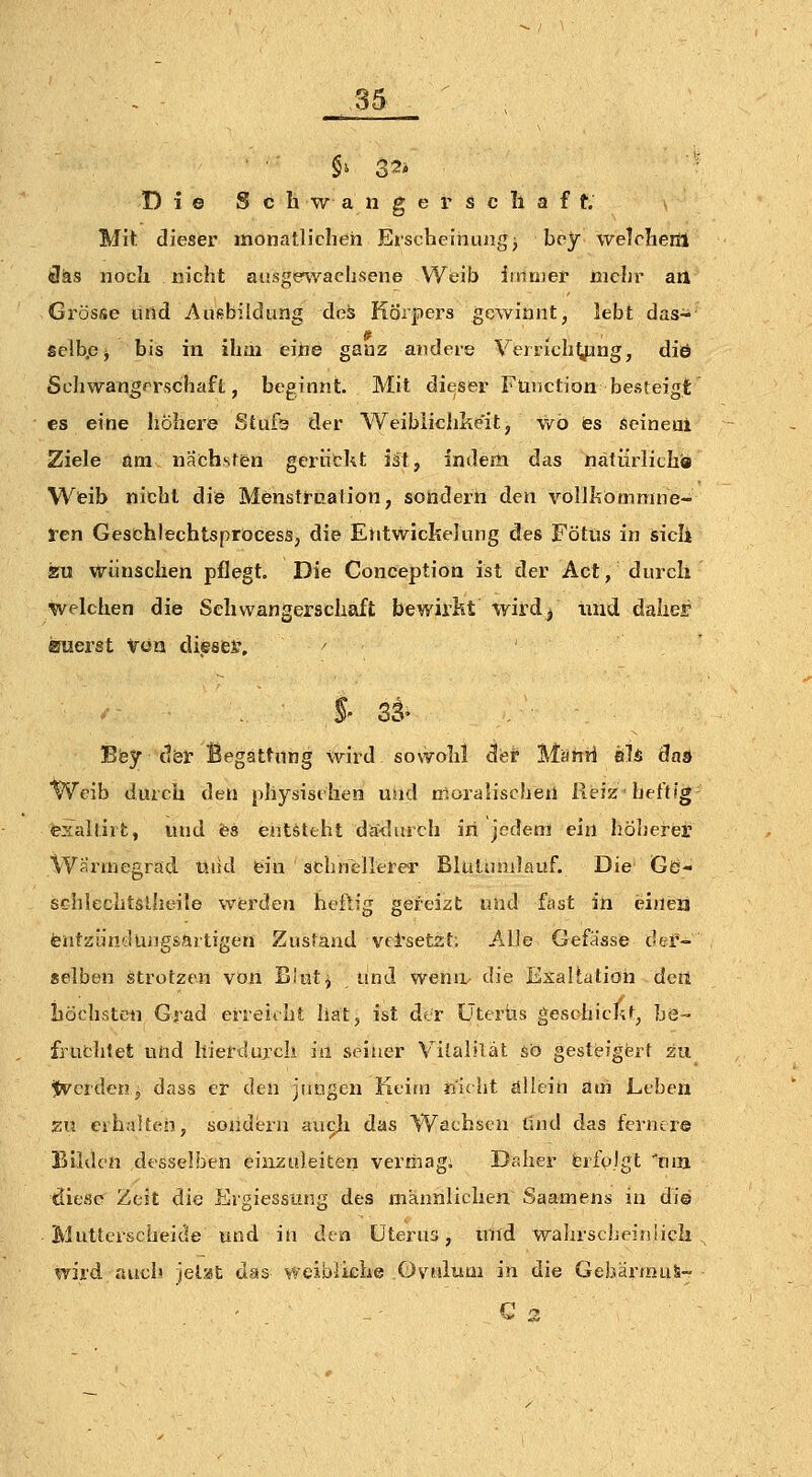 Di© S c h \v a n g e r s c Ii a f t. Mit: dieser monatlichen Erscheinungj boy welchem Üäs noch nicht ausge^vachsene Weib imn)er mehr an Grösse ilrid Ausbildung deä Körpers gewinnt, lebt das- selbp^ bis in ihm eine ganz andere Vfrrich^ng, diö Schwangerschaft, beginnt. Mit dieser Ftmction besteigt es eine höhere Stufs der Weibiichke'it, wo es seineal Ziele am nächsten gerückt ist, indem das nätürlithi» Weib nicht die Menstt-uaiion, sondern den vollkömmne- Jren Geschlechtsprocess, die Ehtwickelung des Fötus in sicii ssu wünschen pflegt. Die Conceptioa ist der Act, durch welchen die Schwangerschaft bewirkt wird/ und daher amerst van diesem, ■ .- .,' §' 3^^ Eey döl' Begattung wird sowohl der Manrf &1& das Weib durch den physischen uüd tßoralischen Reiz ■ heftig- exaltirt, und es entsteht dä<^lurch iri jedem ein höherer Wärmegrad üiid fein schnellerer Biutiimlauf. Die Gö- schlechtslhoile werden heftig gereizt und fast in ei»ea teiitaüu'-Kuigsartigen Zustand vd'setst; Alle Gefässe der- selben strotzen von Bitttj und wenn- die ExaUatioh detl höchsten Grad erreicht hat, ist der Üterüs geschickt, be~ fruthlet und hierdurch in seiner Vilalilät so gesteigert zu ^v^erderij dass er den jusjgcn Keim nuht allein am Leben zu eihalten, soiidbu au^ji das Wachsen und das fernere Bilden desselben einzuleiten vermagi Daher fcrfvjgt Ina diese Zeit die Ergiessung des männlichen. Saamens in di© Mutterscheide und iu den tJterua, und wahrscheirilicli wird auch jet;«t das weibliche .Ovulum in die GebärmuS-