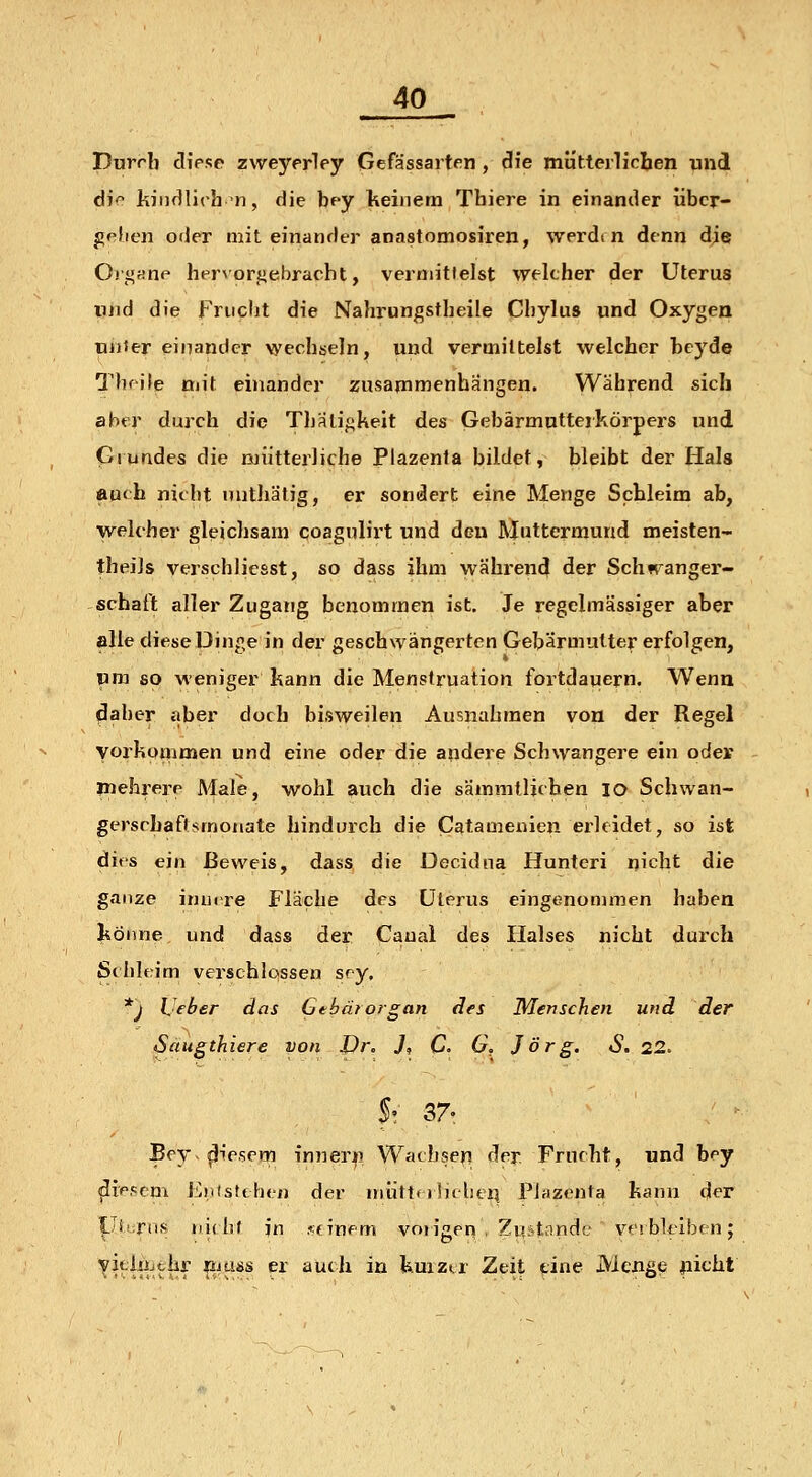 purrb cliese zweyprley Gefässarten, die mütterlichen und djo kindlich n, die bpy Ikeinem Tbiere in einander iibcr- gphon oder miteinander anastomosiren, werdi n denn die OrgKUP hpr^'orgebracht, vermittelst welcher der Uterus und die Frucht die Nahrungstbeile Chylus und Oxygen UDier einander wechseln, und vermittelst welcher beyde Thfile mit einander zusammenhängen. Während sich aber durch die Thali/^keit des Gebärmutteikörpers und Grundes die mütterliche Plazenta bildet, bleibt der Hals auch nicht nutbätig, er sondert eine Menge Schleim ab, welcher gleichsam coagulirt und den Rjuttermund meisten- theiJs verschlicsst, so dass ihm während der Seh «Sänger- schaft aller Zugang benommen ist. Je regelmässiger aber alle diese Dinge in der geschwängerten Gebärmutter erfolgen, um so weniger kann die Menstruation fortdauern. Wenn (3aher itber doch bisweilen Ausnahmen von der Regel vorkommen und eine oder die andere Schwangere ein oder mehrere Male, wohl auch die sämmtlicben lo Schwan- gerscbaftsmonate hindurch die Catamenien erleidet, so ist dies ein Beweis, dass die Decidna Hunteri nicht die ganze innere Fläche des Uterus eingenommen haben I^Önne und dass der Caual des Flalses nicht durch Schlfrim verschlossen sry. *j IJeber das Gebärorgan des Menschen und der Saugthiere von Dr. J, C. G. Jörg. S. 22. 5- 37. Bey^ fiesem innern Wachsen der Frucht, und b^y ^ippcni EntsUhcn der miittt riitbeii Plazenta kann der üirns iiübt in .«finem voiigen . Zi!?tondc- vt'ibkiben; vJtliijthr fiiuss er auch in kuizi.r Zeit eine Menge picht