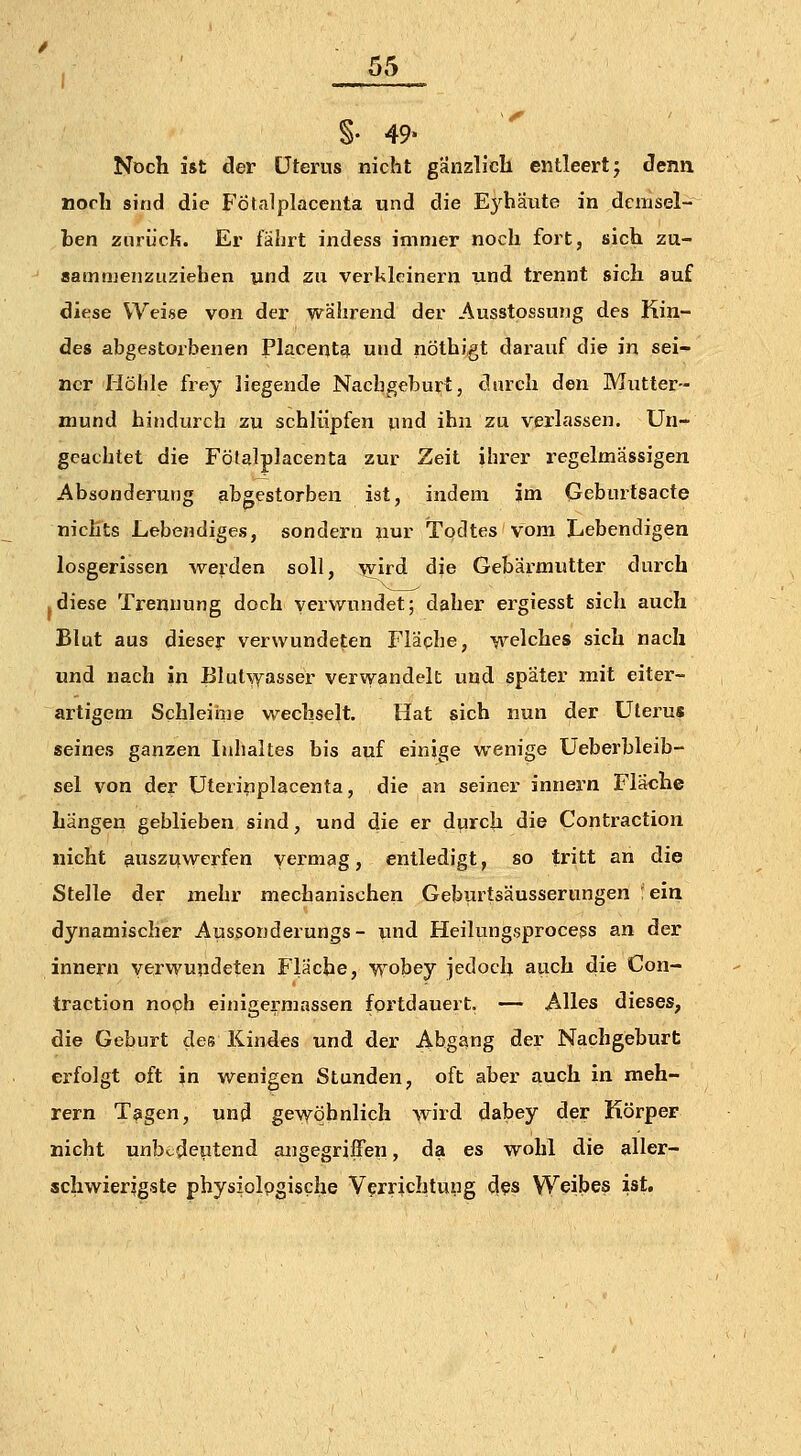 §. 49- Noch ist der Uterus nicht gänzlicli entleertj clenii noch sind die FÖtalplacenta und die Eybaute in demsel- ben zurück. Er fährt indess immer noch fort, sich zu- sammenzuziehen und zu verkleinern und trennt sich auf diese Weise von der während der Ausstossung des Kin- des abgestorbenen Placent^ und nöthigt darauf die in sei- ner Hölile frey liegende Nachgeburt, durch den Mutter- mund hindurch zu schlüpfen und ihn zu verlassen. Un- geachtet die FÖtalplacenta zur Zeit ihrer regelmässigen Absonderung abgestorben ist, indem im Geburtsacte nichts Lebendiges, sondern nur Todtes vom Lebendigen losgerissen werden soll, ^ird die Gebärmutter durch .diese Trennung doch verwundet; daher ergiesst sich auch Blut aus dieser verwundeten Fläche, welches sich nach und nach in Blutwasser verwandelt und später mit eiter- artigem Schleime wechselt. Hat sich nun der Uterus seines ganzen Inhaltes bis auf einige wenige Ueberbleib- sel von der Uterinplacenta, die an seiner innern Fläche hängen geblieben sind, und die er durch die Contraction nicht auszuwerfen vermag, entledigt, so tritt an die Stelle der mehr mechanischen Geburtsäusserungen 'ein dynamischer Aussonderungs- und Heilungsprocess an der innern verwundeten Fläche, wobey jedoch auch die Con- traction noch einigermassen fortdauert. — Alles dieses, die Geburt des Kindes und der Abgang der Nachgeburt erfolgt oft in wenigen Stunden, oft aber auch in meh- rern Tagen, und gewöhnlich wird dabey der Körper nicht unbedeutend angegriffen, da es wohl die aller- schwierigste physiolpgiscfae Verrichtung d^s Weibes ist.