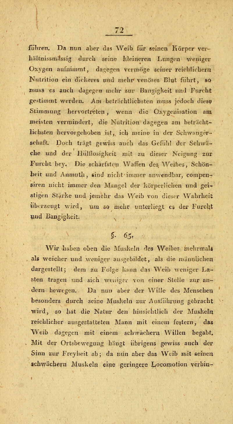 führen. Da mm aber das Weib für seinen Körper ver- hältnisstriflssig durch seine fcleineren Lungen weniger Oxygen aufnimmt, dajf^egen vermöge seiner reichliohern Nutrit.ion ein dickeres und mehr'venöses Blut führt, so muss es auch dagegen mehr zur Bangigkeit und Furcht gestimmt \ver<len. Am beträchtlichsten muss jedoch diese Stimmung hervortr'eten, wenn die Oxygenisation am. meisten vermindert, die Nutrition dagegen am belrächt- lithsten hervorgehoben ist,^ ich meine in der Schwanger- schaft. Doch trägt gewiss auch das Gefühl d'er Schwa- che und der liülflosigkeit mit zu dieser Neigung zur Furcht bey. Die schärfsteu Waffen des. Weibes, Schön- lieit und Anmuth, sind nicht'imraer anwendbar, compen-^ siren nicht immer den Mangel der körperlichen xlnd gei- stigen Stärke und jemehr das Weib von dieser Wahrheit übtrzeugt wird, um so mehr unterliegt es der Furcl^t Bud Bangigkeit \ §■ 65^. Wir haben oben die Muskeln des Weibes mehrmals als weicher und .weniger ausgebildet, als die männlichen dargestellt; dem zu Folge kann das W^eib weniger La- sten tragen und sich weingesL- von einer Stelle zur an- dern bewegen. Da nun aber der Wille des Menschen besonders durch, seine Muskeln sur Ausführung gfebracht wird, so hat die Natur den hinsichtlich der Muskelu reichlicher ausgestalteten Mann mit einem festem, das Weib dagegen mit einem schwachem Willen begabt. Mit der Ortsbewegnng hängt übrigens gewiss auch der Sinn zur Freyheit ab; da nun aber das Weib mit seinen achwächern Muskeln eine geringere Locomotion verbin-