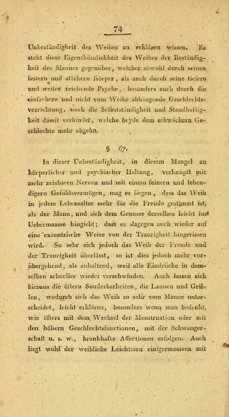 ünbesländigteit des WeÜDes sii erkliiiien wissen. Es steht diese Eigenthiiuilichkeit des Weihes der Besländig- lieit des Mannes gegoniiber, welcher sowohl durch seinen festern und starkem iiöipcr , als auch duich~ seine tiefcro und weiter reichende Psyche, ■ besonders auch durch die einiorhcre und nicht vom Weibe abhängende GeschlecJits- verrichtung, »och die Selbstständigkeit und Standhaftig- l?eit damit verbinde^, welche beyde dem schwävhera Qe- schlechte mehr ahgelin» ^ In dieser Unbeständigkeit, in diesem Mangel aij fcörperlichcr und psychischer Hallung, verknüpft mit mehr zeizharen Nerven und mit einem feinern und lebeu- digern Gefiihlsvermögcn, mag es liegen, dass das Weib. in jedem Lebdisalter mehr für die Freude gestimmt ist, als der Mann, und sich dem Genüsse derselben leicht irnf üebermaasse hingiebt; dass es dagegen auch wieder auf eine escenlrisehe Weise von der Traurigkeit hingerissen wird. So sehr sich jedoch das Weib der Freude und der Traurigkeit iiberlässt, so ist dies jedoch mehr voi'- übergchend, als är.haltend, weil alle Eindriicke in dem- selben schneller wieder verschwinden. Auch lassen sich hieraus die öftern Sonderbarkeiten, die Launeu und Gril~ len, wodurch sicli das Weib so sehr vom Manne unter- scheidet, leicht ejjklären, besonders wenn man bedenkt, wie öfters mit dem Wechsel der Menstruatioa oder mit den höhern Geschlechtsfunctionen, mit der Schvy'anger- ischaft u. s. w., krankhafte Affectionen erfolgen. Auch liegt wohl der weibliche Leichtsinn einigermaassea mit