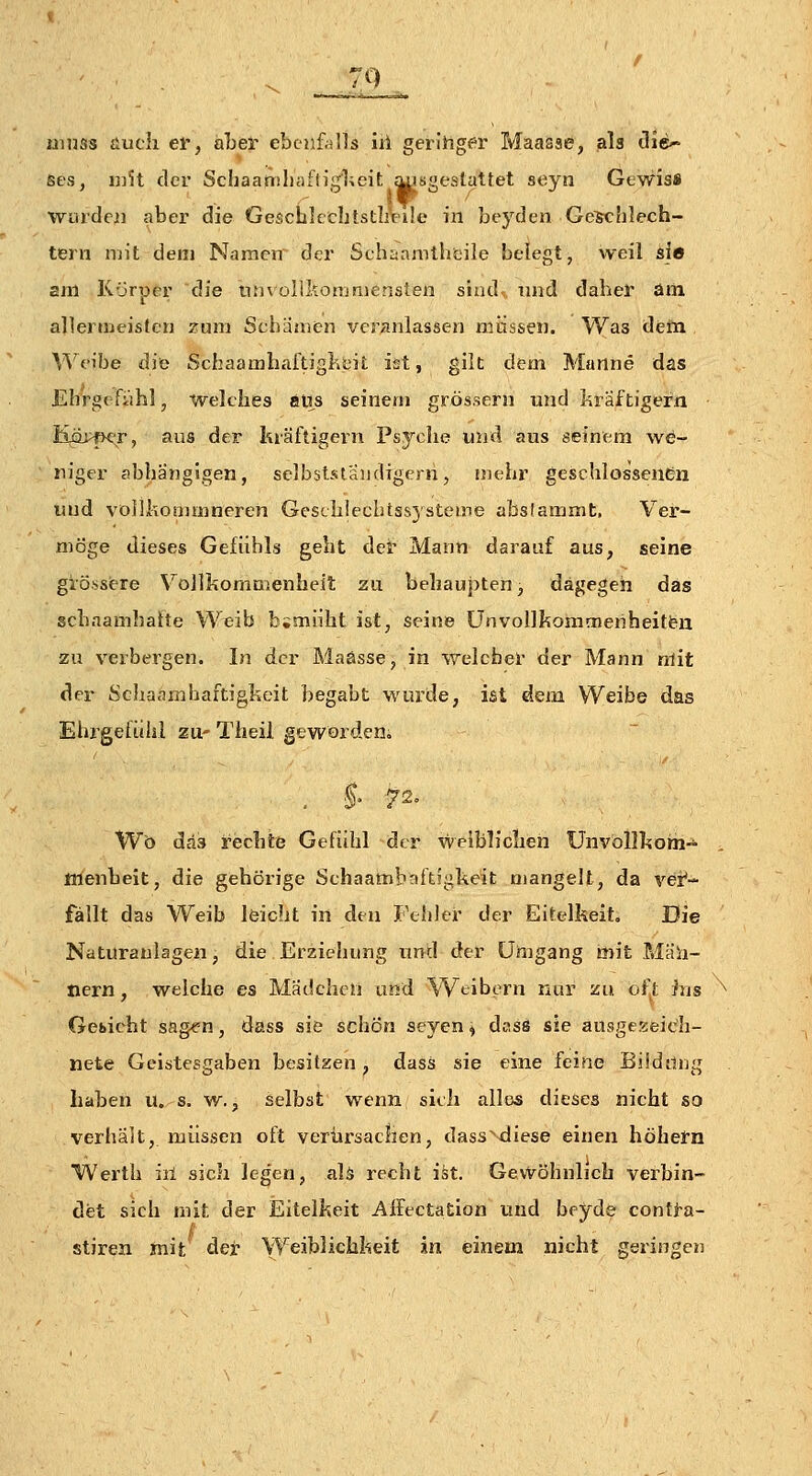 7Q nmss üuch er, aber ebenfalls iii gerlhger Maasse, als üie- ses, i])U der Schaaniliafligheit ^sgeslattet seyn Gtwis» wurdejd aber die GescblccbtstliVile in beyden Ge^hlech- tern mit dem Namen der Schaamtbeile belegt, weil sie am Körper die tinvollkonjmensten sind,, und daber am allernieisten zum Schamtn veranlassen müssen. Was dem M'^eibe diö SchaamhaitigliciL ist, gilt dem Manne das EhrgeFahl, welches aus seinem grossem nnd kraftigern KjQPfK'r, aus der kräftigern Psyche mid aus seinem we- niger abhängigen, selbststaiidigern, mehr geschlossenen liud vöilkommneren Gesth!ecbtss5'steme abslammt, Ver- möge dieses Gefühls geht dei' Mann darauf aus, seine grössiere Vollkommenheit zu behaupten, dagegen das scbaamhahe Weib b;miiht ist, seine Ünvollkonimeriheitfen zu verbergen. In der Maasse, in welcbel- der Mann mit der Scliaamhaftigkeit begabt wurde, ist dem Weibe das Elii'gefiihl zu- Theil gevv'ördcn. , §' 72= Wo das rechte Gefühl der weiblichen Unvollhom-^ nienbeit, die gehörige Schaambaftigkeit mangelt, da vei*- fällt das Weib leicht in den Fehler der Eitelkeit, Die Naturaulagen, die Erziehung und der Umgang mit Mah- nern, welche es Mädchen und Weibern nur zu oft ins ^ Gebicht sagen, dass siö schön seyen^ dass sie ausgeKeich- nete Geistesgaben besitzen , dass sie eine feine Bildilug haben u. s. w., selbst wenn sieh alias dieses nicht so verhält, müssen oft verursachen, dass^'diese einen höhefn Werth iil sich legen, aU recht ist. Gevvöhhlich verbin- det sich mit der Eitelkeit Affeetation und beyde conti-a- stiren mit det- Weiblichkeit in einem nicht geringen