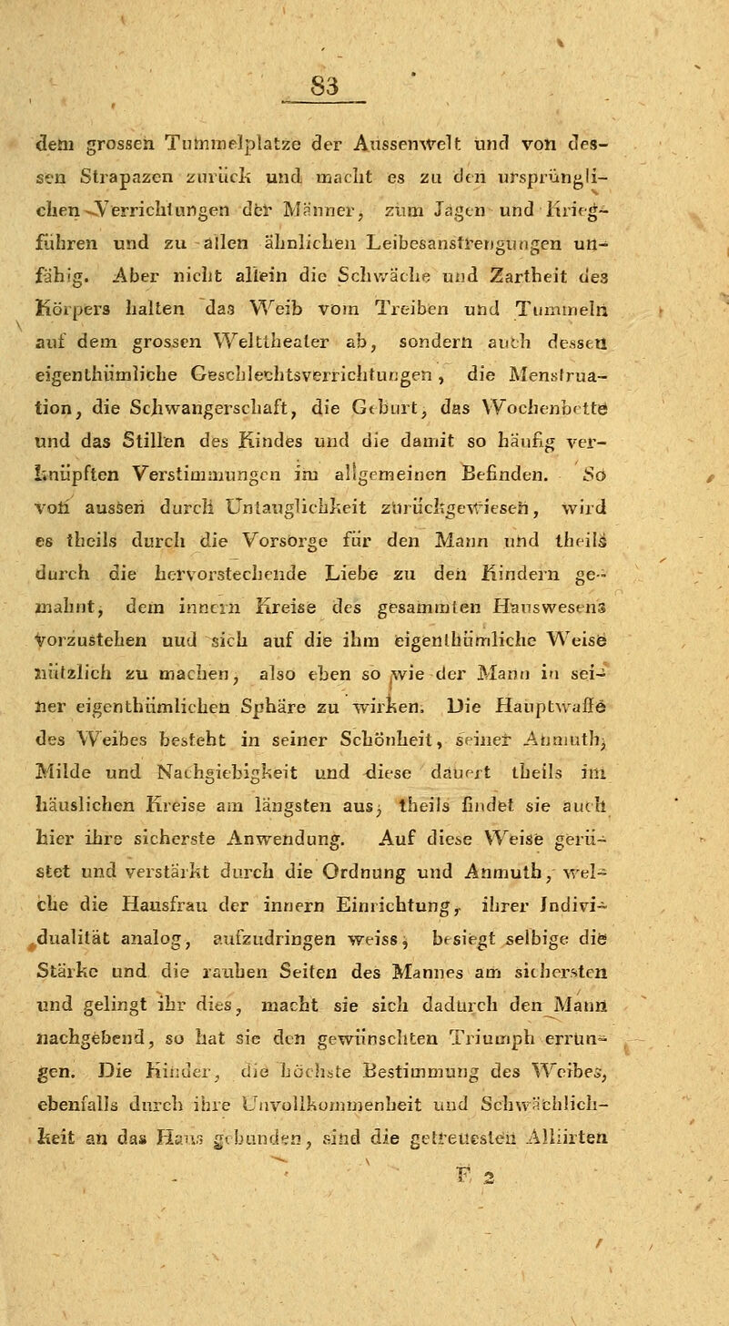 detii grossen TutniTielplatze der Ausseirwelt und von des- s*en Strapazen ziirucli und maclit es zu den ursprüngli- chen-^Verrichlungen dcl Männer, zum Jagen und lirirg- führen und zu allen äLnlicLen Leibesansti-engungen un- fähig. Aber nicht allein die Schwäche und Zartheit des Körpiers halten das Weib vom Treiben und Tummelti auf dem grossen Weltlhealer ab, sondern auth de-sseu eigenthiimliche Geschlechtsveri-ichtungen, die Menstrua- tion, die Schwangerschaft, die Gthiut, das Wochenbrttö und das Stillen des Kindfes und die damit so häufig ver- liniipfien Verstimmungen im allgemeinen Befinden. So voti aussen durch Üniauglichheit zürücltgevt^ieseh, wird es theils durch die Vorsorge für den Mann und theilä durch die hervorstechende Liebe zu den Mindern ge- mahnt, dem inncrn Kreise des gesammten H^TTswestns Vorzustehen uud sich auf die ihm fcigenlhümliche WeisÖ Jiiitzlich zu machen, also eben so jwie der Mann in sei- ner eigenthiimlichen Sphäre zu wir^ken. Die Plauptwaffe des Weibes besteht in seiner Schönheit, seiner Anniuth^ Milde und Nachgiebigkeit und diese dauert theils im häuslichen Kreise am längsten ausj theils findet sie auch hier ihre sicherste Anwendung. Auf diese Weise gerü- stet und verstärkt durch die Ordnung und Anmuth, wel- che die Hausfrau der innern Einrichtung,, ihrer Jndivi- ^dualilät analog, aufzudringen weiss, besiegt selbige diö Stärke und die rauhen Seiten des Mannes am sichersten und gelingt ihr dies, macht sie sich dadurch den Mann nachgebend, so hat sie den gewünschten Triumph errun- gen. Die Kinder, die höchste Bestimmung des Weibes, ebenfalls durch ihre Unvollkonimenheit und Schwi^xbüch- lieit an das Hanr, gebunden, sind die geti-euesten Alliirten