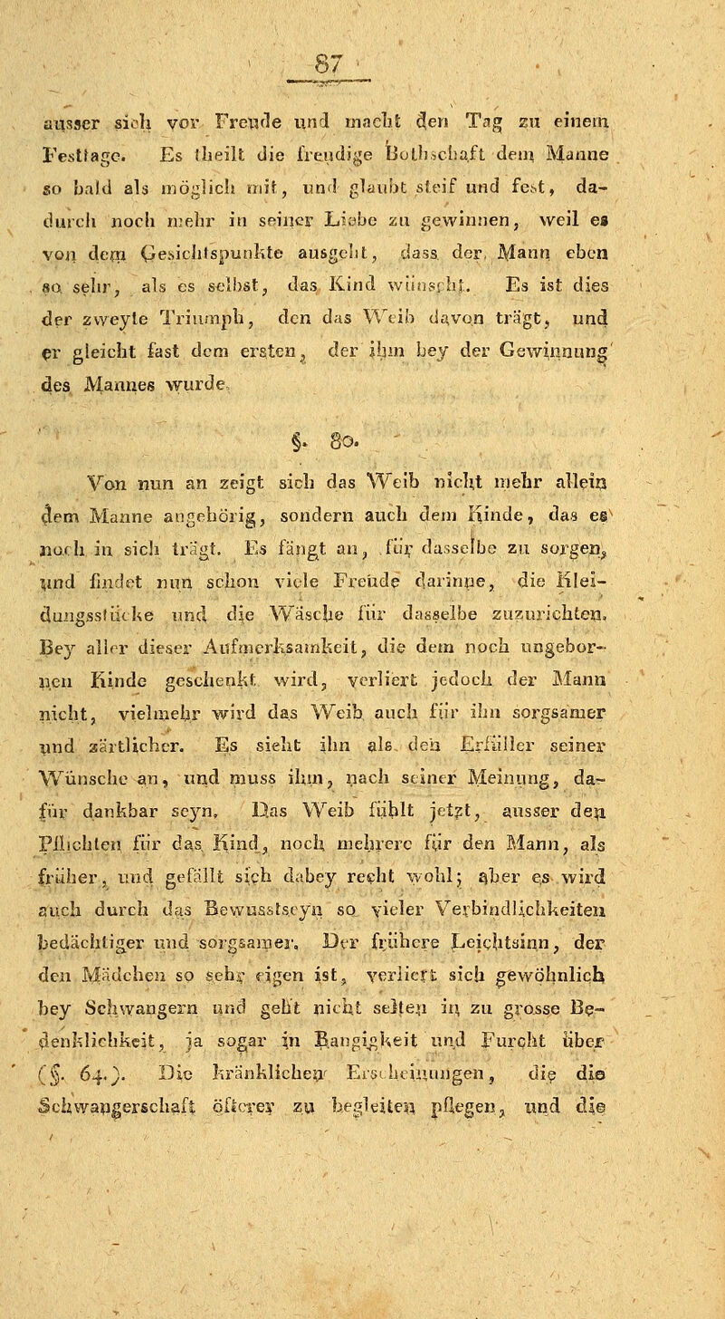 ausser sich vor Fre^icle und maelit ^en Tag zu einem Festtage. Es ilieilt die iVeadige Bolli.scha,ft dem Manne so bald als möglich mit, und glaubt sSeif und fe^t, da- durch noch mehr in seiner LK.*bc zn gewinnen, weil e« voji deixi (ie.sichfspunkte ausgclit, dass der, Mann eben so sehr, als es s^'l!)stj das Kind wünscht. Es ist dies der zvveyle Triumph, den das \'l\ib d^von trägt, und ^r gleicht fast dem ersten^ der ihm bej der Gewinnung' des JViannes wurde, §. 80. Von nun an zeigt sich das Weib nicht mehr alleia 4em Manne angebörig, sondern auch dem iiinde, das es* jiüfh in sic!i tragt. Es fanget an, fi.ii; dasselbe zu sorgen^ mnd findet nun schon vit-le Freude darinne, die iilei- äungssfiicke und die Vv'äsche für dasselbe zuzurichten, Bey aller dieser Aufmcrksamheit, die dem noch nngebor- uen Kinde geschenkt wird, verliert jedoch der Mann nicht, vielmehr wird das Weib, auch für ihn sorgsamer und aäitUchcr. Es sieht ihn alß- den Erfüller seiner Wünsche an, und muss ihm, nach seiner Meinung, da- für dankbar se}^, l}.as Weib fühlt jet?t, ausser de^ Pilichlen für das, Kind, noch mehrere für den Mann, als früher, und gefallt sieh dabey re«?ht wohl5 qber e,s wird auch durch das Bewusstseyn so vieler Verbindlichkeiteu bedächtig^er und sorgsaraej'. Der frühere Leichtsinn, der den Mädchen so sehr «igen ist, verliert sich gewöhnlich bey Schwangern und geht nicht se3teu iu zu grosse Be- (lienklichkcit, ja sogar in Bangigkeit und Fureht über (§. 64.). Die kränklicheaf Eiyi heiiunjgen, di^ dio Schwaiigerschafl öficii'e? zu begleiten, pflegen, und dl®