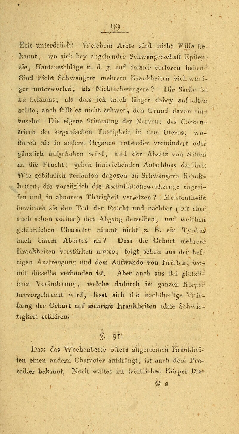 QQ Ecit iir.ferdriiclir. Welchem Arzte sincI nicht Fälle ])e- I-iannt, wo nicli bcy anfje'hrnder Schwahgerscbaft Epüpp- sie, Hautausschläge u. cL g auf isumcr verloren hab< n? Sind nicht Schwangere mebrern Krankheiten vi<l w«i>i-- ger unterworfen, als Jsichtashvvapgere ? Die Saclip ist Äu bekanhtj al$ dass Jch mich länger duboy sv.fli.Atra sollte, auch fällt cö nicht schwer, dtii Grund davon ein- feusehn. Die eigene Sfirhuiiing der K<'rvenj das Conc« n- triren der organischen Thätiglicit in dru] Üterits, wo- iäurch sie in andern Organen entvreder vermindert oder gänzlich aufgehoben wird, und der Absafs von 8äMr>n an die Frucht, geben hiureicht'nden Aufsthluss darüber. Wie gefährlich verlaufen dagegen all Sch'.Vangern K/ank- lititeüj die vorzüglich die Assimilafionsw rkzenge atigrei- fen und in abnorme Thätigkeit vt-rselzen ? MeiafenrheiJs fjewirkeh sie den Tod der Fjücht und nabhljer ( oft aber auch schon vorher) den Abgang derselben, und welchen gefäht^licheh Charactel- niainit nicht z. B, ein Typhu^ liacli eincrli Abortus an ? Dass die Geburt ujehrrre itrankheiten verstärken müsse, folgt schoti aus der hef- tigen Anstrengung und dem Aufwände von Kräften, wo- iiait dieselbe verbünden ist. Aber auch aus der plöljili- chen Veränderung, v/elche dadurch im gaijzen Körper lici:vorgebracht wird, lasst sich die nachiheilipe Wir- hung der Geburt auf mehrere Kraükheiteii ohne Sf Is'rie- Ä'igkeit eilÄläieni §• 9^° I Dass das Wochenbette öfters allgcnieinea Krankhei- ten einen andern Character aufdrängt, ist auch dem Pra- ctilier bekaijut; Noch waltet im itöiblieheh Körper lau-