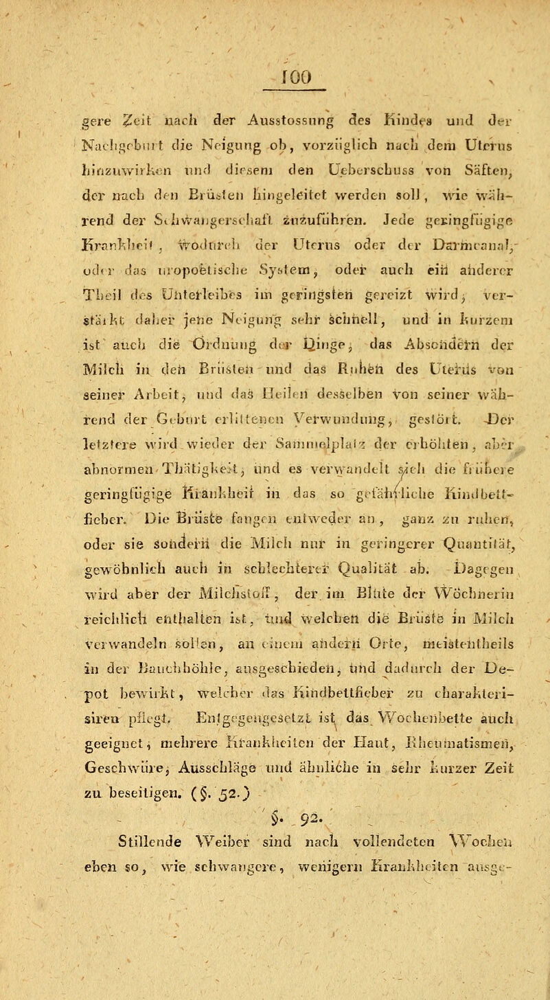 gere Zfui- nach der Ausstossnng des Kindfa und dt-r Niuh.qrbiu t die Neigung ob, vorzüglich nach dem Utrr»s Ijjnzuwirkvin nnd diesem den üeberscbuss von Säften, der nach den Brüsten hingeleitct werden solJ, wie wiib- rend der Sihv^angerscliail. zuzuführen. Jede gcringfiigige Krar.]^]ipi< , wödtifch der Uterus oder der Darrneanal/ udii- das liiopofeLisclie System, odei- auch ein ahdercr Tiieil des ühfeHeibcs im gcriflgsteii gereizt wird^ ver- staihf. dabei- jene Neigung sehr schnell, und in kurzem ist auch die Ordnung dta* I^inge, das AbschdeiTh der Milch in den Briisteiiund daS Riinfeü des Utei'üs von seiner Arbeit, und das Beiliii desselben von seiner wah- rend der G( burt crli(tencn Verwundung,, geslört. 43cr lelzfcre wird wieder der Sanimelplai'^ der eihöliten, abcir abnormen Thatigl^eil, und es vervyandelt sich die frühere geringfügige liiänhheif in das so gefährliche Kindbett- fieber. Die Brüste fangen entweder an, gam zn ruhen, oder sie Sohderii die Milch nul' in geringerer Quautiiät, gcwöbnli'-h auch in schlechtertl Qualität ab. Dagegen wird aber der MilchstolT, der im Blüte der Wöchnerin reichlictl enthalten it.f., tiud welchen die Brüste in Milch Verwandeln sollen, an einem ahderii Orte, hitisteiitheils in der IJauchhöhie, ansgeschiedeh, tmd dadurch der De- pot bew ir!kt, welcher das iiindbeltfieber zu charakteri- slren püegt. EntgegengeäeizL ist. das Wochenbette aiich geeignet, mehrere lii'ankhciten der Haut, Elseutnatismen, Geschwüre, Ausschlages und ähnliche in sehr kurzer Zeit zu beseitigen. (§.52.} ' §• 92. ■ Stillende Weiber sind nach vollendeten WocheU eben so^ wie schwangere, wenigem Iiraiiklisitcn aui;g{.-