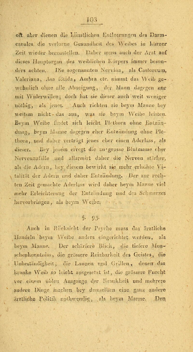 I; olt alier dienen ä\e liüiistjichen ßntleernrigrn des Darm- canales die verlorne Gesimdhcit des \^ eibes in lilirzer Zeit wieder licrzLüitclIen. Daher ippss auch der Avzt auf dieses Ilaiiplorgan des v/eibiiclicn Körpers imnirv beson- ders achteil. Die sogenmuileu NervifJa, als Cusforemn, Valeriana, /isa lölida, Ambra etc. niinint das Weib ge- wciiüliph ohne alle Abneigung, dev Manu dagegen nqr mit Widerwillen; doch hat sie dieser auch weit weniger nöthig, als jenes.. Aijch richten sie beyni Maiine bey weitern nicht- das aus, was sie beyrn Weibe leisten. Eeym Weibe findet sich leicht Tb tliora ohne Enlziiq- düng-, heyai Pvlanne dagegen eher EnlKundung qhue Ple- thora, \iiid daher vertragt jenes eher einen Aderlass, als dieser. Bey jeiiem erregt die sn'grosse B'ulmasse eher Nervcnzuialle and allarnjirt daher die Nerven sllirlier, als die Adan, ]]ey diesem bewirkt sie mehr ?rhc,htü Vir talität der Adein ia;d daher Entzündung. Der zur rech- ten Zeit gemachte Aderlass wird daher he5^m Manne viel mehr Erleichterung der Entzündung und des SchQi8r?;e5 hervorbringen, als beyni VYe'.bc. §• 93- , Auch in Rr!cksicht der Psyclie muss dan ärstliche 'I Handeln bejMn Weibe anders eingerichtet wei'deu, als heym Manne. Der schäircrö Blicii, die tiefere Meii- schenkenntniis, die. grossere Reizbarheit des Geistes, die Unbeständigkeit; die Launeu und Grillen, denen das kranke Weib so leicht ausgesetzt ist, die gi'össere Furcht vor einem lible^ Ausgange t^er Krankheifc und mehrej;e andere Dinge hiaphcji hey deuii-elben eine gaUi: andere ärztliphe. Politik izpüiwsndig, .als beyni Manne.