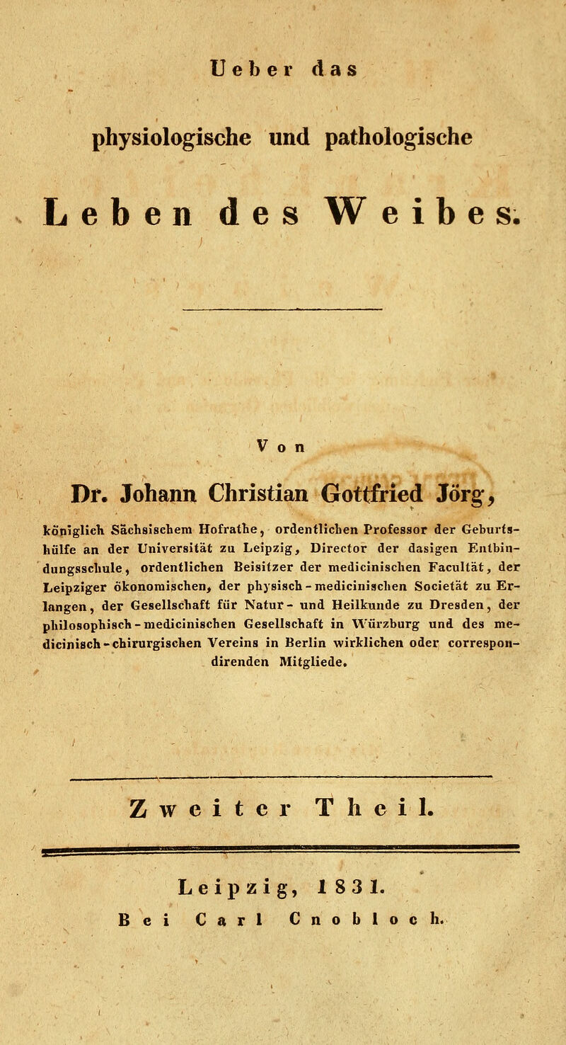 Ueber das physiologische und pathologische Leben des Weibes, o n Dr. Johann Christian Gottfried Jörg, königlieh Sächsischem Hofrathe, ordentlichen Professor der Geburts- luilfc an der Universität zu Leipzig, Director der dasigen Entbin- dungsschule, ordentlichen Beisitzer der medicinischen Facultät, der Leipziger ökonomischen, der physisch-medicinischen Societät zu Er- langen, der Gesellschaft für Natur- und Heilkunde zu Dresden, der philosophisch-medicinischen Gesellschaft in Würzburg und des me- dicinisch-chirurgischen Vereins in Berlin wirklichen oder correspon- direnden Mitgliede. Zweiter Theil. Leipzig, 183 1.