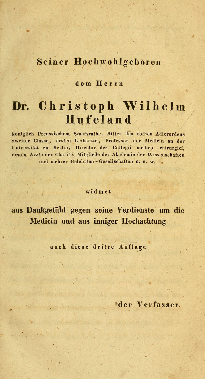 Seiner Hochwohlgeboren dem Herrn Dr. Christoph Wilhelm Hufeland königlich Preussischem Staafsrathe, Ritter des rothen Adlerordens zweiter Classe, ersten Leibarzte, Professor der Medicin an der Universität zu Berlin, Director des Collegii medico - chirurgici, ersten Arzte der Charite, Mitgliede der Akademie der Wissenschaften und mehrer Gelehrten - Gesellschaften u. s. w. , widmet aus Dankgefiihl gegen seine Verdienste um die Medicin und aus inniger Hochachtung auch diese dritte Auflage der Verfasser.