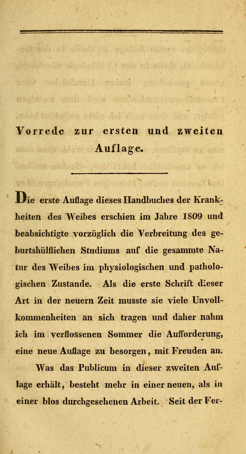 Vorrede zur ersten und zweiten Auflage. JJie erste Auflage dieses Handbuches der Krank- heiten des Weibes erschien im Jahre 1809 und beabsichtigte vorzüglich die Verbreitung des ge- burtshülflichen Studiums auf die gesammte Na- tur des Weibes im physiologischen und patholo- gischen Zustande. Als die erste Schrift dieser Art in der neuern Zeit musste sie viele Unvoll- kommenheiten an sich tragen und daher nahm ich im verflossenen Sommer die Aufforderung, eine neue Auflage zu besorgen, mit Freuden an. Was das Publicum in dieser zweiten Auf- lage erhält, besteht mehr in einer neuen, als in einer blos durchgesehenen Arbeit. Seit der Fer-
