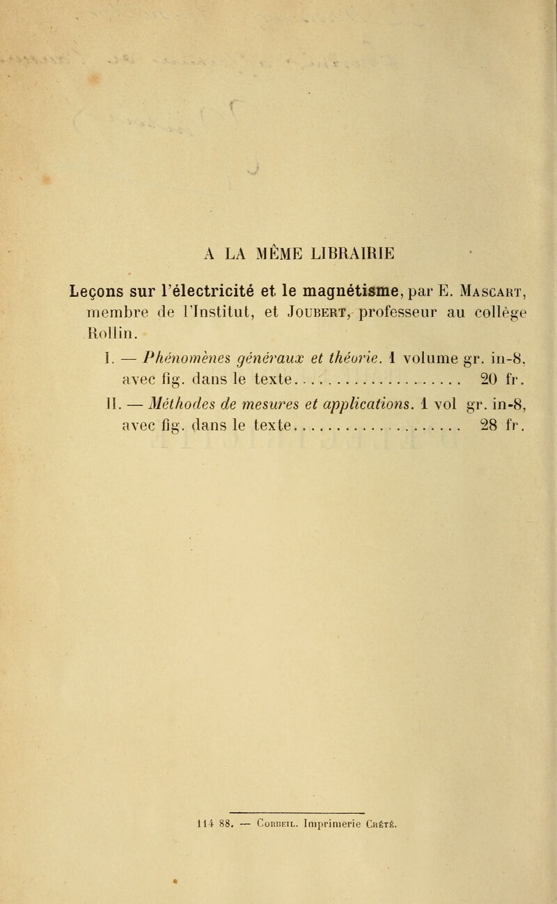 A LA MEME LIBRAIRIE Leçons sur l'électricité et le magnétisme, par E. Mascart, membre de l'Institut, et Joubert, professeur au collège Rollin. I. — Phénomènes généraux et théorie. 1 volume gr. in-8, avec fig. dans le texte 20 fr. II. — Méthodes de mesures et applications. 1 vol gr. in-8, avec fig. dans le texte 28 fr. 114 88. — ConiiEiL. Iruprimerie Chété.