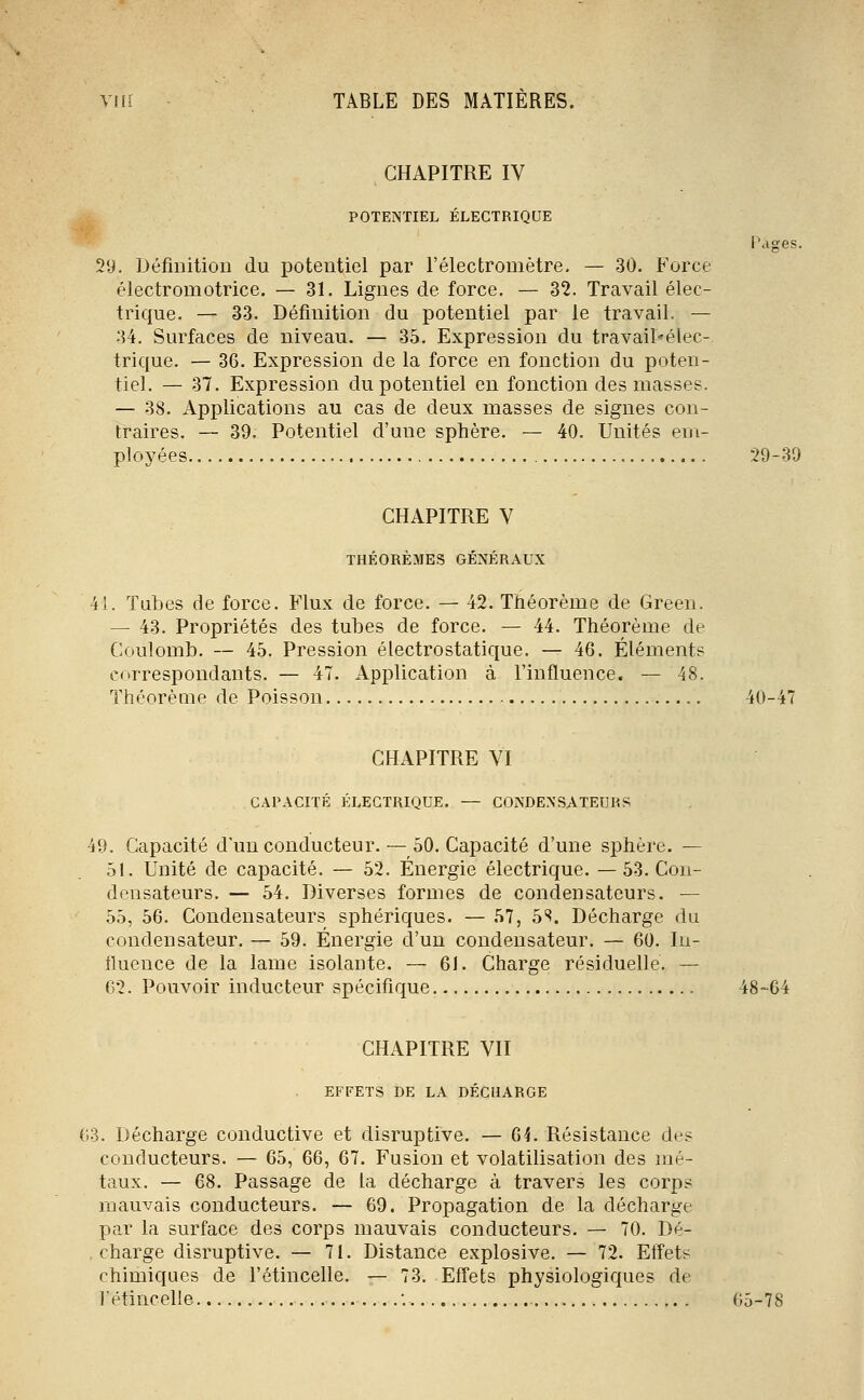 CHAPITRE IV POTENTIEL ÉLECTRIQUE l'ages. 29. Définition du potentiel par l'électromètre. — 30. Force électromotrice. — 31. Lignes de force. — 32. Travail élec- trique. — 33. Définition du potentiel par le travail. — 34. Surfaces de niveau. — 35. Expression du travail'élec- trique. — 36. Expression de la force en fonction du poten- tiel. — 37. Expression du potentiel en fonction des masses. — 38. Applications au cas de deux masses de signes con- traires. — 39. Potentiel d'une sphère. — 40. Unités em- ployées 29-39 CHAPITRE V THÉORÈMES GÉNÉRAUX 41. Tubes de force. Flux de force. — 42. Théorème de Green. — 43. Propriétés des tubes de force. — 44. Théorème de Coulomb. — 45, Pression électrostatique. — 46. Éléments correspondants. — 47. Application à l'influence. — 48. Théorème de Poisson 40-47 CHAPITRE VI CAPACITÉ ÉLECTRIQUE. — CONDENSATEURS 49. Capacité d'un conducteur.— 50. Capacité d'une sphère. — 51. Unité de capacité. — 52. Énergie électrique. — 53. Con- densateurs. — 54. Diverses formes de condensateurs. — 55, 56. Condensateurs sphériques. — 57, 5S. Décharge du condensateur. — 59. Énergie d'un condensateur. — 60. In- fluence de la lame isolante. — 61. Charge résiduelle. — 62. Pouvoir inducteur spécifique 48-64 CHAPITRE VII EFFETS DE LA DÉCHARGE 63. Décharge conductive et disruptive. — 64. Résistance de? conducteurs. — 65, 66, 67. Fusion et volatilisation des mé- taux. — 68. Passage de la décharge à travers les corps mauvais conducteurs. — 69. Propagation de la décharge par la surface des corps mauvais conducteurs. — 70. Dé- charge disruptive. — 71. Distance explosive. — 72. Effets chimiques de l'étincelle. — 73. Effets physiologiques de fétincelle '. 65-78