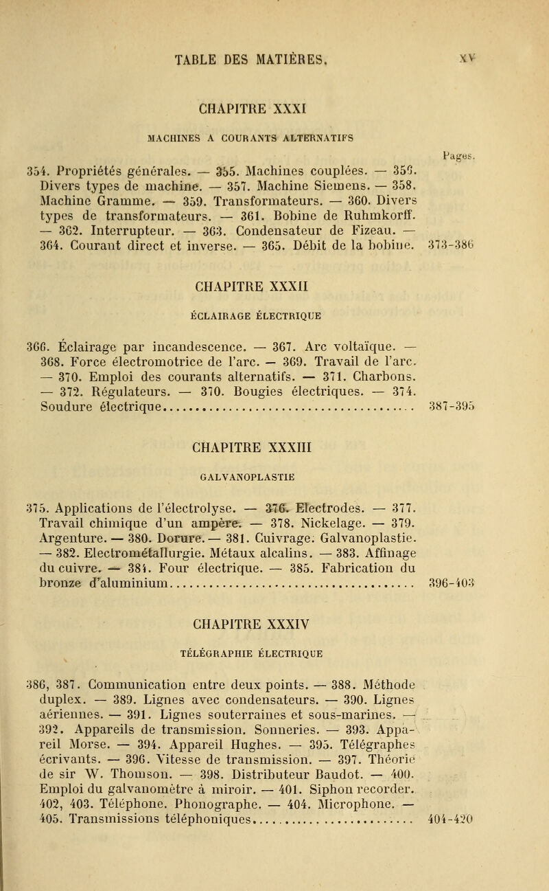 CHAPITRE XXXI MACHINES A COURANTS ALTERNATIFS Pages. 354. Propriétés générales. — 355. Machines couplées. — 350. Divers types de machine. — 357. Machine Siemens. — 358. Machine Gramme. — 359. Transformateurs. — 360. Divers types de transformateurs. — 361. Bobine de Ruhmkorff. — 362. Interrupteur, — 363. Condensateur de Fizeau. — 364. Courant direct et inverse. — 365. Débit de la bobine. 373-386 CHAPITRE XXXII ÉCLAIRAGE ÉLECTRIQUE 36G. Éclairage par incandescence. — 367. Arc voltaïque. — 368. Force électromotrice de l'arc. — 369. Travail de l'arc. — 370. Emploi des courants alternatifs. — 371. Charbons. — 372. Régulateurs. — 370. Bougies électriques. — 374. Soudure électrique 387-395 CHAPITRE XXXIII GALVANOPLASTIE 375. Applications de l'électrolyse. — â76. Electrodes. — 377. Travail chimique d'un ampère. — 378. Nickelage. — 379. Argenture. — 380. Dorure.— 381. Cuivrage. Galvanoplastie. — 382. Electrométallurgie. Métaux alcalins. — 383. Affinage du cuivre. — 38i. Four électrique. — 385. Fabrication du bronze d'^aluminium 396-403 CHAPITRE XXXIV TELEGRAPmE ELECTRIQUE 386, 387. Communication entre deux points. — 388. Méthode duplex. — 389. Lignes avec condensateurs. — 390. Lignes aériennes. — 391. Lignes souterraines et sous-marines. — 392. Appareils de transmission. Sonneries. — 393. Appa- reil Morse. — 394. Appareil Hughes. — 395. Télégraphes écrivants. — 396. Vitesse de transmission. — 397. Théorie de sir W. Thomson. — 398. Distributeur Baudot. — 400. Emploi du galvanomètre à miroir. — 401. Siphon recorder. 402, 403. Téléphone. Phonographe. — 404. Microphone. — 405. Transmissions téléphoniques , 404-420