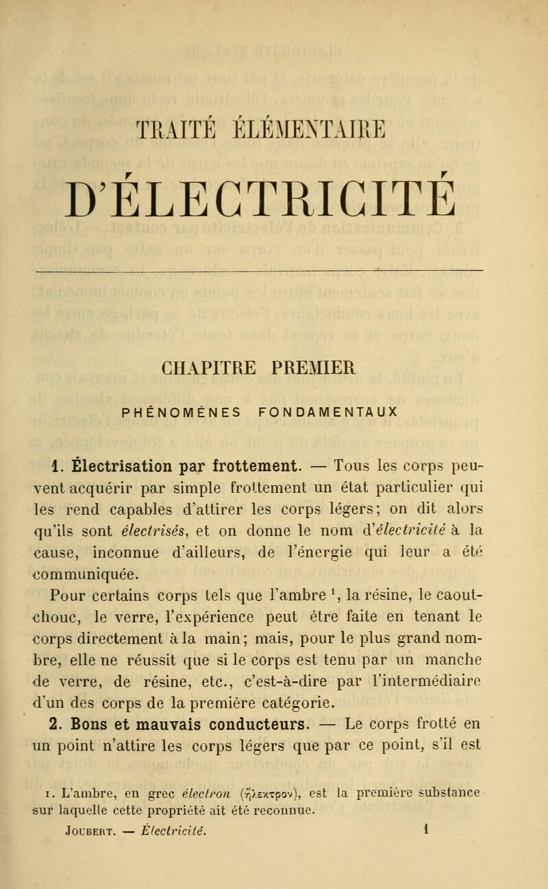 TRAITÉ ÉLÉMENTAIRE D'ÉLECTRICITÉ CHAPITRE PREMIER PHÉNOMÈNES FONDAMENTAUX 1. Électrisation par frottement. — Tous les corps peu- vent acquérir par simple frottement un état particulier qui les rend capables d'attirer les corps légers; on dit alors qu'ils sont électrisés, et on donne le nom d'électricité h la cause, inconnue d'ailleurs, de l'énergie qui leur a été communiquée. Pour certains corps tels que l'ambre S la résine, le caout- chouc, le verre, l'expérience peut être faite en tenant le corps directement à la main; mais, pour le plus grand nom- bre, elle ne réussit que si le corps est tenu par un manche de verre, de résine, etc., c'est-à-dire par l'intermédiaire d'un des corps de la première catégorie. 2. Bons et mauvais conducteurs. — Le corps frotté en un point n'attire les corps légers que par ce point, s'il est I. L'ambre, en grec électron (TiXexTpov), est la première substance sur laquelle cette propriété ait été reconnue.