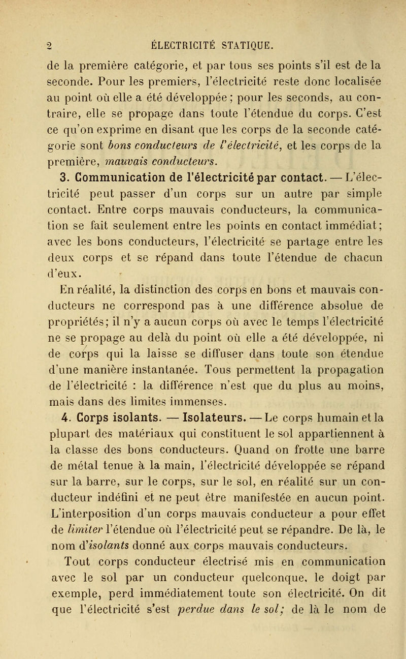 de la première catégorie, et par tous ses points s'il est de la seconde. Pour les premiers, l'électricité reste donc localisée au point où elle a été développée ; pour les seconds, au con- traire, elle se propage dans toute l'étendue du corps. C'est ce qu'on exprime en disant que les corps de la seconde caté- gorie sont bons conducteurs de i électricité, et les corps de la première, mauvais conducteurs. 3. Communication de l'électricité par contact. — L'élec- tricité peut passer d'un corps sur un autre par simple contact. Entre corps mauvais conducteurs, la communica- tion se fait seulement entre les points en contact immédiat ; avec les bons conducteurs, l'électricité se partage entre les deux corps et se répand dans toute l'étendue de chacun d'eux. En réalité, la distinction des corps en bons et mauvais con- ducteurs ne correspond pas à une différence absolue de propriétés; il n'y a aucun corps où avec le temps l'électricité ne se propage au delà du point où elle a été développée, ni de corps qui la laisse se diffuser dans toute son étendue d'une manière instantanée. Tous permettent la propagation de l'électricité : la différence n'est que du plus au moins, mais dans des limites immenses. 4. Corps isolants. —Isolateurs. — Le corps humain et la plupart des matériaux qui constituent le sol appartiennent à la classe des bons conducteurs. Quand on frotte une barre de métal tenue à la main, l'électricité développée se répand sur la barre, sur le corps, sur le sol, en réalité sur un con- ducteur indéfini et ne peut être manifestée en aucun point. L'interposition d'un corps mauvais conducteur a pour effet de limiter l'étendue où l'électricité peut se répandre. De là, le nom d'isolants donné aux corps mauvais conducteurs. Tout corps conducteur électrisé mis en communication avec le sol par un conducteur quelconque, le doigt par exemple, perd immédiatement toute son électricité. On dit que l'électricité s'est perdue dans le sol; de là le nom de