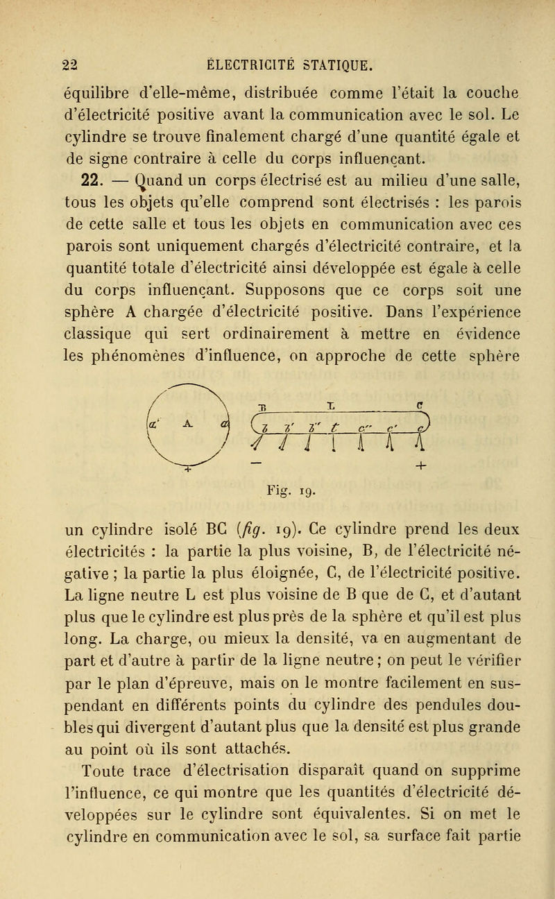 équilibre d'elle-même, distribuée comme l'était la couche d'électricité positive avant la communication avec le sol. Le cylindre se trouve finalement chargé d'une quantité égale et de signe contraire à celle du corps influençant. 22. — Quand un corps électrisé est au milieu d'une salle, tous les objets qu'elle comprend sont électrisés : les parois de cette salle et tous les objets en communication avec ces parois sont uniquement chargés d'électricité contraire, et la quantité totale d'électricité ainsi développée est égale à celle du corps influençant. Supposons que ce corps soit une sphère A chargée d'électricité positive. Dans l'expérience classique qui sert ordinairement à mettre en évidence les phénomènes d'influence, on approche de cette sphère , ^7, t r t C- C' ç) I 4 i i \ i A^ — + Fig. 19- un cylindre isolé BC [fig. 19). Ce cylindre prend les deux électricités : la partie la plus voisine, B, de l'électricité né- gative ; la partie la plus éloignée, C, de l'électricité positive. La ligne neutre L est plus voisine de B que de G, et d'autant plus que le cylindre est plus près de la sphère et qu'il est plus long. La charge, ou mieux la densité, va en augmentant de part et d'autre à partir de la ligne neutre ; on peut le vérifier par le plan d'épreuve, mais on le montre facilement en sus- pendant en différents points du cylindre des pendules dou- bles qui divergent d'autant plus que la densité est plus grande au point où ils sont attachés. Toute trace d'électrisation disparaît quand on supprime l'influence, ce qui montre que les quantités d'électricité dé- veloppées sur le cylindre sont équivalentes. Si on met le cylindre en communication avec le sol, sa surface fait partie