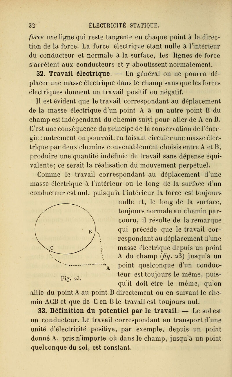 force une ligne qui reste tangente en chaque point à la direc- tion de la force. La force électrique étant nulle à l'intérieur du conducteur et normale à la surface, les lignes de force s'arrêtent aux conducteurs et y aboutissent normalement. 32. Travail électrique. — En général on ne pourra dé- placer une masse électrique dans le champ sans que les forces électriques donnent un travail positif ou négatif. Il est évident que le travail correspondant au déplacement de la masse électrique d'un point A à un autre point B du champ est indépendant du chemin suivi pour aller de A en B. C'est une conséquence du principe de la conservation de l'éner- gie : autrement on pourrait, en faisant circuler une masse élec- trique par deux chemins convenablement choisis entre A et B, produire une quantité indéfinie de travail sans dépense équi- valente; ce serait la réalisation du mouvement perpétuel. Comme le travail correspondant au déplacement d'une masse électrique à l'intérieur ou le long de la surface d'un conducteur est nul, puisqu'à l'intérieur la force est toujours ^^^^ nulle et, le long de la surface, ^^ \^ toujours normale au chemin par- / \ couru, il résulte de la remarque 1 B f-, <î^i précède que le travail cor- respondant au déplacement d'une masse électrique depuis un point A du champ [flg. 23) jusqu'à un point quelconque d'un conduc- teur est toujours le même, puis- qu'il doit être le même, qu'on aille du point A au point B directement ou en suivant le che- min ACB et que de G en B le travail est toujours nul. 33. Définition du potentiel par le travail. — Le sol est un conducteur. Le travail correspondant au transport d'une unité d'électricité positive, par exemple, depuis un point donné A, pris n'importe où dans le champ, jusqu'à un point quelconque du sol, est constant.