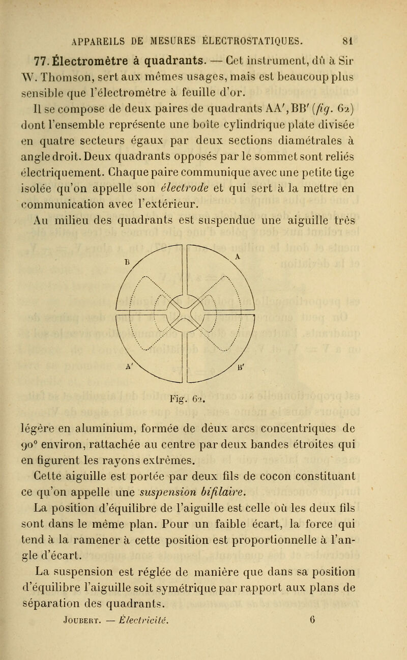 77. Électromètre à quadrants. — Cet instrument, dû à Sir W. Thomson, sert aux mômes usages, mais est beaucoup plus sensible que l'électromètre à feuille d'or. Il se compose de deux paires de quadrants AA',BB' (fig. G2) dont l'ensemble représente une boîte cylindrique plate divisée en quatre secteurs égaux par deux sections diamétrales à angle droit. Deux quadrants opposés par le sommet sont reliés électriquement. Chaque paire communique avec une petite tige isolée qu'on appelle son électrode et qui sert à la mettre en «.communication avec l'extérieur. Au milieu des quadrants est suspendue une aiguille très Fiff. 62. légère en aluminium, formée de deux arcs concentriques de 90° environ, rattachée au centre par deux bandes étroites qui en figurent les rayons extrêmes. Cette aiguille est portée par deux fils de cocon constituant ce qu'on appelle une suspension bililaire. La position d'équilibre de l'aiguille est celle où les deux fils sont dans le même plan. Pour un faible écart, la force qui tend à la ramener à cette position est proportionnelle à l'an- gle d'écart. La suspension est réglée de manière que dans sa position d'équihbre l'aiguille soit symétrique par rapport aux plans de séparation des quadrants. JouBEivr. Electricité.