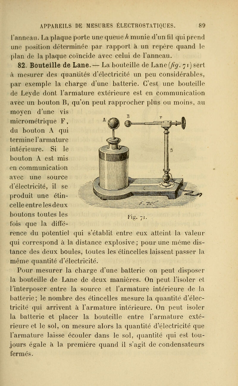 l'anneau. La plaque porte une queue h munie d'un fil qui prend une position déterminée par rapport à un repère quand le plan de la plaque coïncide avec celui de l'anneau. 82. Bouteille de Lane.— La bouteille de Lane(^'^. 71) sert à mesurer des quantités d'électricité un peu considérables, par exemple la charge d'une batterie. C'est une bouteille de Leyde dont l'armature extérieure est en communication avec un bouton B, qu'on peut rapprocher plus ou moins, au moyen d'une vis micrométrique F, ^ du bouton A qui termine l'armature intérieure. Si le bouton A est mis en communication avec une source d'électricité, il se produit une étin- celle entre les deux boutons toutes les v-,„ „, 11-5. /i. fois que la difTé- rence du potentiel qui s'établit entre eux atteint la valeur qui correspond à la distance explosive ; pour une même dis- tance des deux boules, toutes les étincelles laissent passer la même quantité d'électricité. Pour mesurer la charge d'une batterie on peut disposer la bouteille de Lane de deux manières. On peut l'isoler et llnterposer entre la source et l'armature intérieure de la batterie; le nombre des étincelles mesure la quantité d'élec- tricité qui arrivent à l'armature intérieure. On peut isoler la batterie et placer la bouteille entre l'armature exté- rieure et le sol, on mesure alors la quantité d'électricité que l'armature laisse écouler dans le sol, quantité qui est tou- jours égale à la première quand il s'agit de condensateurs fermés,