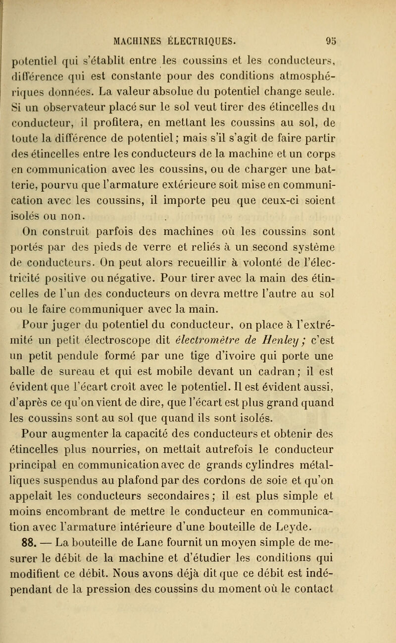 potentiel qui s'établit entre les coussins et les conducteurs, différence qui est constante pour des conditions atmosphé- riques données. La valeur absolue du potentiel change seule. Si un observateur placé sur le sol veut tirer des étincelles du conducteur, il profitera, en mettant les coussins au sol, de toute la différence de potentiel ; mais s'il s'agit de faire partir des étincelles entre les conducteurs de la machine et un corps en communication avec les coussins, ou de charger une bat- terie, pourvu que l'armature extérieure soit mise en communi- cation avec les coussins, il importe peu que ceux-ci soient isolés ou non. On construit parfois des machines où les coussins sont portés par des pieds de verre et reliés à un second système de conducteurs. On peut alors recueillir à volonté de l'élec- tricité positive ou négative. Pour tirer avec la main des étin- celles de l'un des conducteurs on devra mettre l'autre au sol ou le faire communiquer avec la main. Pour juger du potentiel du conducteur, on place à l'extré- mité un petit électroscope dit électromètre de Henley ; c'est un petit pendule formé par une tige d'ivoire qui porte une balle de sureau et qui est mobile devant un cadran; il est évident que l'écart croît avec le potentiel. Il est évident aussi, d'après ce qu'on vient de dire, que l'écart est plus grand quand les coussins sont au sol que quand ils sont isolés. Pour augmenter la capacité des conducteurs et obtenir des étincelles plus nourries, on mettait autrefois le conducteur principal en communication avec de grands cylindres métal- liques suspendus au plafond par des cordons de soie et qu'on appelait les conducteurs secondaires ; il est plus simple et moins encombrant de mettre le conducteur en communica- tion avec l'armature intérieure d'une bouteille de Leyde. 88. — La bouteille de Lane fournit un moyen simple de me- surer le débit de la machine et d'étudier les conditions qui modifient ce débit. Nous avons déjà dit que ce débit est indé- pendant de la pression des coussins du moment où le contact