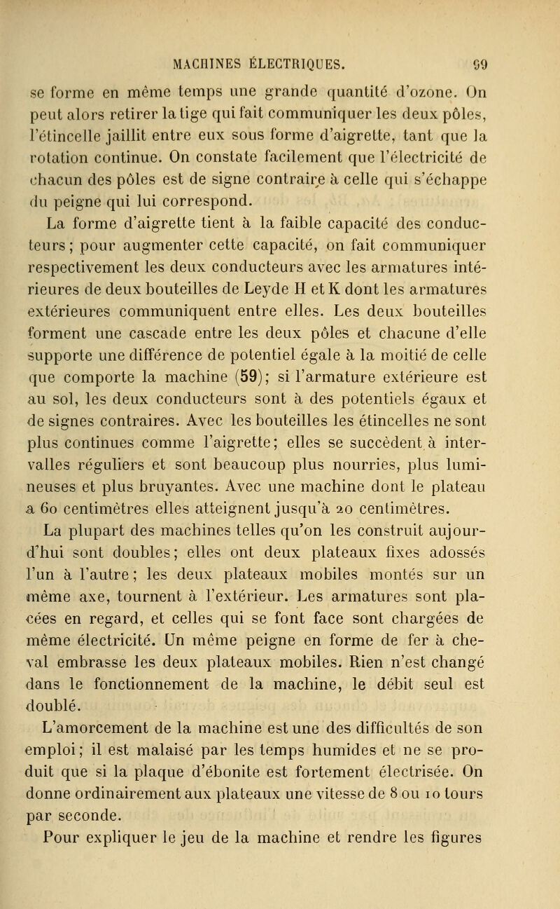 se forme en même temps mie grande quantité d'ozone. On peut alors retirer la tige qui fait communiquer les deux pôles, l'étincelle jaillit entre eux sous forme d'aigrette, tant que ]a rotation continue. On constate facilement que l'électricité de chacun des pôles est de signe contraire à celle qui s'échappe du peigne qui lui correspond. La forme d'aigrette tient à la faible capacité des conduc- teurs ; pour augmenter cette capacité, on fait communiquer respectivement les deux conducteurs avec les armatures inté- rieures de deux bouteilles de Leyde H et K dont les armatures extérieures communiquent entre elles. Les deux bouteilles forment une cascade entre les deux pôles et chacune d'elle supporte une différence de potentiel égale à la moitié de celle que comporte la machine (59); si l'armature extérieure est au sol, les deux conducteurs sont à des potentiels égaux et de signes contraires. Avec les bouteilles les étincelles ne sont plus continues comme l'aigrette; elles se succèdent à inter- valles réguliers et sont beaucoup plus nourries, plus lumi- neuses et plus bruyantes. Avec une machine dont le plateau a 60 centimètres elles atteignent jusqu'à 20 centimètres. La plupart des machines telles qu'on les construit aujour- d'hui sont doubles ; elles ont deux plateaux fixes adossés l'un à l'autre ; les deux plateaux mobiles montés sur un même axe, tournent à l'extérieur. Les armatures sont pla- cées en regard, et celles qui se font face sont chargées de même électricité. Un même peigne en forme de fer à che- val embrasse les deux plateaux mobiles. Rien n'est changé dans le fonctionnement de la machine, le débit seul est doublé. L'amorcement de la machine est une des difficultés de son emploi ; il est malaisé par les temps humides et ne se pro- duit que si la plaque d'ébonite est fortement électrisée. On donne ordinairement aux plateaux une vitesse de 8 ou 10 tours par seconde. Pour expliquer le jeu de la machine et rendre les figures