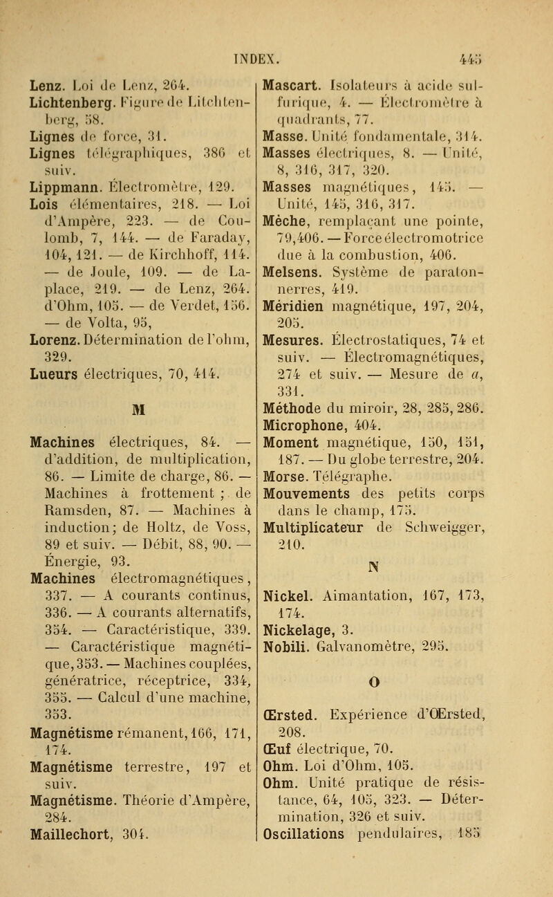 Lenz. Loi (lo Lonz, 204. Lichtenberg. Ki;^Miro(lo ï.ilcliloii- hori,', -kS. Lignes de force, 31. Lignes l(''](''j^'rapliiques, 380 et siiiv. Lippmann. ÉlecIromèUe, 129. Lois élémentaires, 218. — Loi d'Ampère, 223. — de Cou- lomb, 7, 144. — de Faraday, 404, 121. — de Kirchhoff, 114. — de Joule, 109. — de La- place, 219. — de Lenz, 204. d'Ohm, 105. — de Yerdet, 150. — de Volta, 95, Lorenz. Détermination de l'oiim, 329. Lueurs électriques, 70, 414. M Machines électriques, 84. — d'addition, de multiplication, 80. — Limite de charge, 80. — Machines à frottement ; de Ramsden, 87. — Machines à induction; de Holtz, de Voss, 89 et suiv. — Débit, 88, 90. — Énergie, 93. Machines électromagnétiques, 337. — A courants continus, 330. — A courants alternatifs, 354. — Caractéristique, 339. — Caractéristique magnéti- que, 353. — Machines couplées, génératrice, réceptrice, 334, 355. — Calcul d'une machine, 353. Magnétisme rémanent, 106, 171, 174. Magnétisme terrestre, 197 et suiv. Magnétisme. Théorie d'Ampère, 284. Maillechort, 30 i. Mascart. Isolateurs à acide sul- fiii'ique, 4. — Electromètre à (jiiadiants, 77. Masse. Unité fondamentale, 314. Masses électriques, 8. — Unité, S, 310, 317, 320. Masses magnétiques, 14:;. — Unité, 145, 310, 317. Mèche, remplaçant une pointe, 79,400. — Force électromotrice due à la combustion, 400. Melsens. Système de paraton- nerres, 419. Méridien magnétique, 197, 204, 205. Mesures. Électrostatiques, 74 et suiv. — Électromagnétiques, 274 et suiv. — Mesure de «, 331. Méthode du miroir, 28, 285, 280. Microphone, 404. Moment magnétique, 150, 151, 187. — Du globe terrestre, 204. Morse. Télégraphe. Mouvements des petits corps dans le champ, 175. Multiplicateur de Schweigger, 210. N Nickel. Aimantation, 107, 173, 174. Nickelage, 3. Nobili. Galvanomètre, 295. Œrsted. Expérience d'OErsted, 208. Œuf électrique, 70. Ohm. Loi d'Ohm, 105. Ohm. Unité pratique de résis- tance, 04, 105, 323. — Déter- mination, 320 et suiv. Oscillations pendulaires, 185