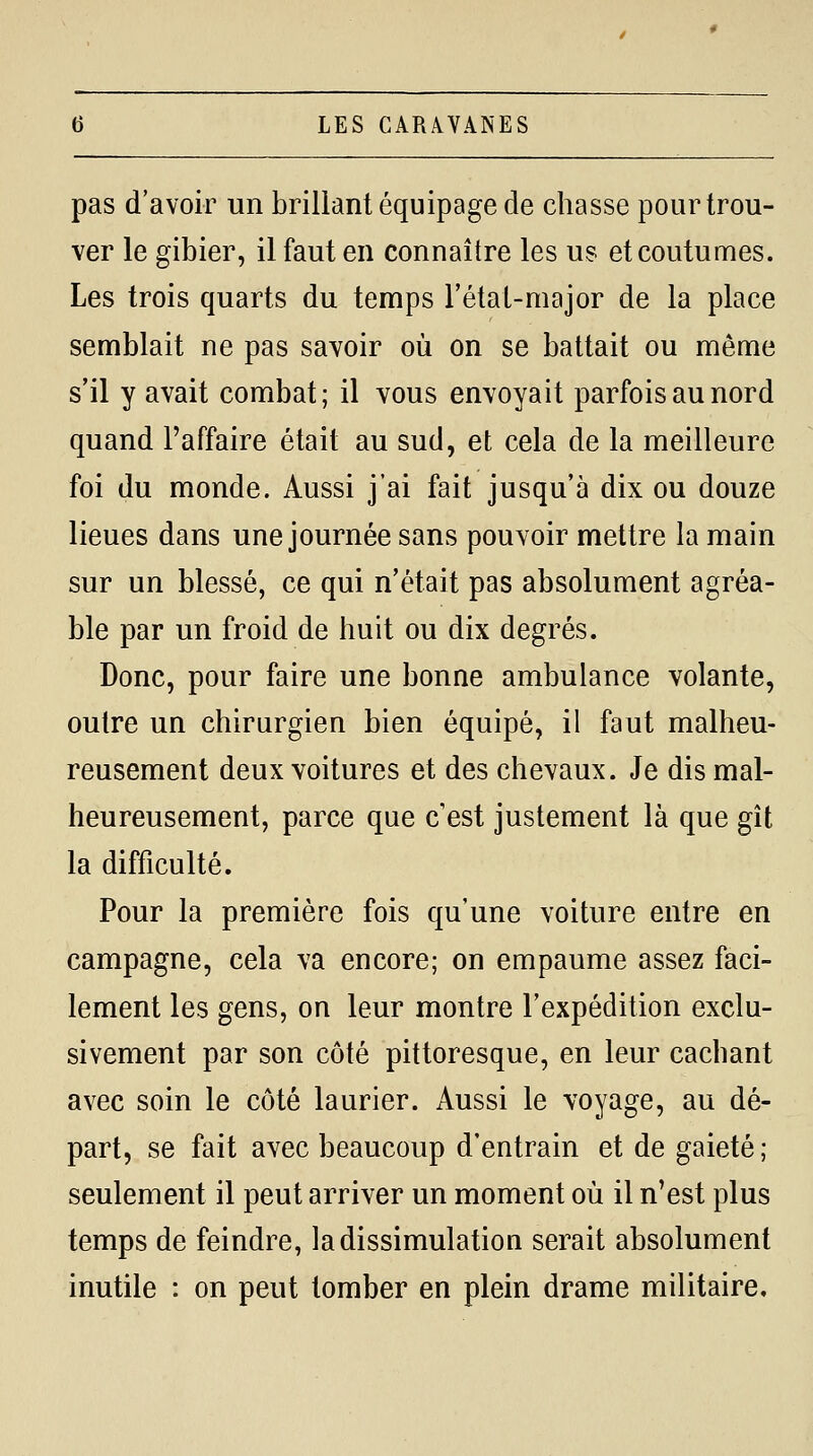 pas d'avoir un brillant équipage de chasse pour trou- ver le gibier, il faut en connaître les us et coutumes. Les trois quarts du temps rétal-major de la place semblait ne pas savoir où on se battait ou même s'il y avait combat; il vous envoyait parfois au nord quand l'affaire était au sud, et cela de la meilleure foi du monde. Aussi j'ai fait jusqu'à dix ou douze lieues dans une journée sans pouvoir mettre la main sur un blessé, ce qui n'était pas absolument agréa- ble par un froid de huit ou dix degrés. Donc, pour faire une bonne ambulance volante, outre un chirurgien bien équipé, il faut malheu- reusement deux voitures et des chevaux. Je dis mal- heureusement, parce que c'est justement là que gît la difficulté. Pour la première fois qu'une voiture entre en campagne, cela va encore; on empaume assez faci- lement les gens, on leur montre l'expédition exclu- sivement par son côté pittoresque, en leur cachant avec soin le côté laurier. Aussi le voyage, au dé- part, se fait avec beaucoup d'entrain et de gaieté ; seulement il peut arriver un moment où il n'est plus temps de feindre, la dissimulation serait absolument inutile : on peut tomber en plein drame militaire.