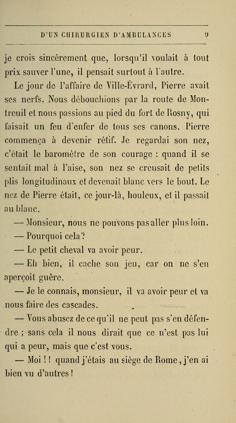 je crois sincèrement que, lorsqu'il voulait à tout prix sauver l'une, il pensait surtout à l'autre. Le jour de l'affaire de Ville-Évrard, Pierre avait ses nerfs. Nous débouchions par la route de Mon- treuil et nous passions au pied du fort de Rosny, qui faisait un feu d'enfer de tous ses canons. Pierre commença à devenir rétif. Je regardai son nez, c'était le baromètre de son courage : quand il se sentait mal à l'aise, son nez se creusait de petits plis longitudinaux et devenait blanc vers le bout. Le nez de Pierre était, ce jour-là, houleux, et il passait au blanc. — Monsieur, nous ne pouvons pas aller plus loin. — Pourquoi cela? — Le petit cheval va avoir peur. — Eh bien, il cache son jeu, car on ne s'en aperçoit guère. — Je le connais, monsieur, il va avoir peur et va nous faire des cascades. — Vous abusez de ce qu'il ne peut pas s'en défen- dre ; sans cela il nous dirait que ce n'est pas lui qui a peur, mais que c'est vous. — Moi î ! quand j'étais au siège de Rome, j'en ai bien vu d'autres !