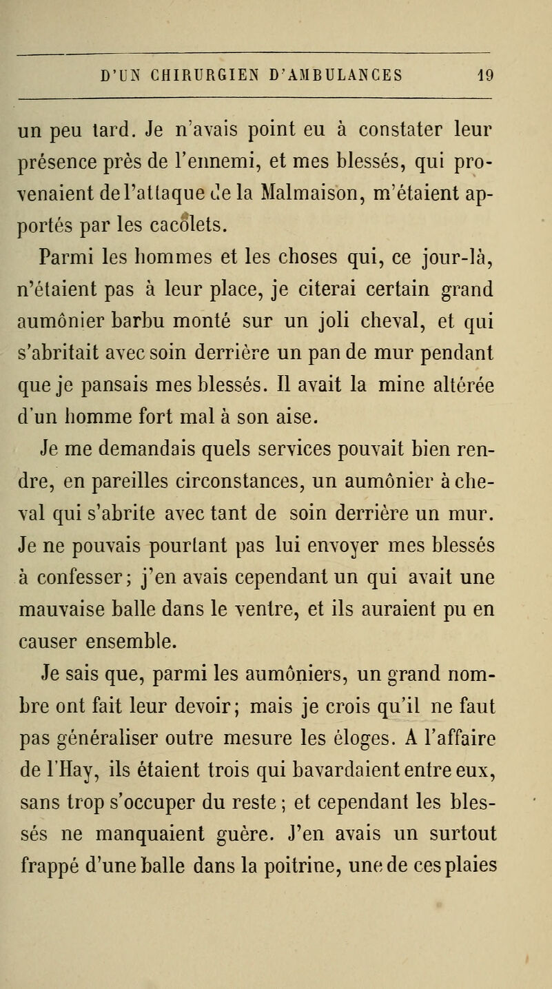 un peu lard. Je n'avais point eu à constater leur présence près de l'ennemi, et mes blessés, qui pro- venaient del'atlaque de la Malmaison, m'étaient ap- portés par les cacolets. Parmi les hommes et les choses qui, ce jour-là, n'étaient pas à leur place, je citerai certain grand aumônier barbu monté sur un joli cheval, et qui s'abritait avec soin derrière un pan de mur pendant que je pansais mes blessés. Il avait la mine altérée d'un homme fort mal à son aise. Je me demandais quels services pouvait bien ren- dre, en pareilles circonstances, un aumônier à che- val qui s'abrite avec tant de soin derrière un mur. Je ne pouvais pourtant pas lui envoyer mes blessés à confesser; j'en avais cependant un qui avait une mauvaise balle dans le ventre, et ils auraient pu en causer ensemble. Je sais que, parmi les aumôniers, un grand nom- bre ont fait leur devoir; mais je crois qu'il ne faut pas généraliser outre mesure les éloges. A l'affaire de l'Hay, ils étaient trois qui bavardaient entre eux, sans trop s'occuper du reste ; et cependant les bles- sés ne manquaient guère. J'en avais un surtout frappé d'une balle dans la poitrine, une de ces plaies