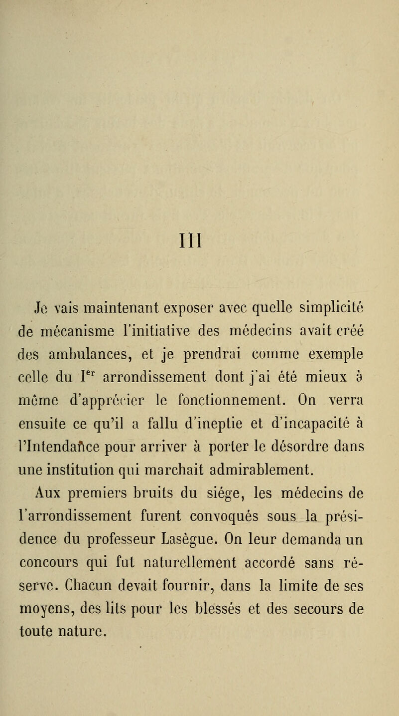 m Je \ais maintenant exposer avec quelle simplicité de mécanisme l'initiative des médecins avait créé des ambulances, et je prendrai comme exemple celle du V^ arrondissement dont jai été mieux a même d'apprécier le fonctionnement. On verra ensuite ce qu'il a fallu d'ineptie et d'incapacité à rintendafice pour arriver à porter le désordre dans une institution qui marchait admirablement. Aux premiers bruits du siège, les médecins de l'arrondissement furent convoqués sous la prési- dence du professeur Lasègue. On leur demanda un concours qui fut naturellement accordé sans ré- serve. Chacun devait fournir, dans la limite de ses moyens, des lits pour les blessés et des secours de toute nature.