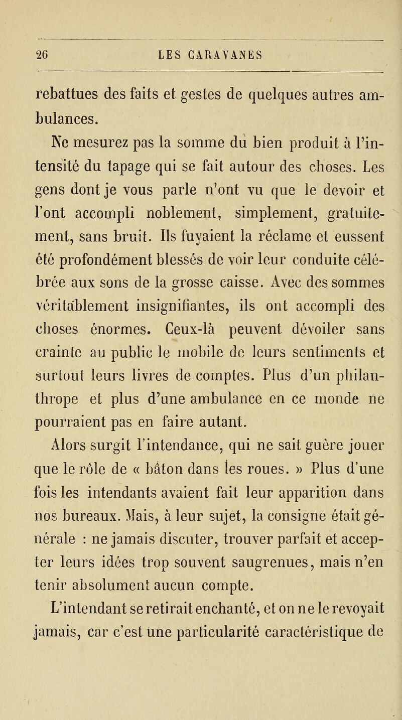 rebattues des faits et gestes de quelques autres am- bulances. Ne mesurez pas la somme du bien produit à l'in- tensité du tapage qui se fait autour des choses. Les gens dont je vous parle n'ont vu que le devoir et l'ont accompli noblement, simplement, gratuite- ment, sans bruit. Ils fuyaient la réclame et eussent été profondément blessés de voir leur conduite célé- brée aux sons de la grosse caisse. Avec des sommes véritablement insignifiantes, ils ont accompli des clioses énormes. Ceux-là peuvent dévoiler sans crainte au public le mobile de leurs sentiments et surtout leurs livres de comptes. Plus d'un philan- thrope et plus d'une ambulance en ce monde ne pourraient pas en faire autant. Alors surgit l'intendance, qui ne sait guère jouer que le rôle de « bâton dans les roues. » Plus d'une fois les intendants avaient fait leur apparition dans nos bureaux. Mais, à leur sujet, la consigne était gé- nérale : ne jamais discuter, trouver parfait et accep- ter leurs idées trop souvent saugrenues, mais n'en tenir absolument aucun compte. L'intendant se retirait enchanté, et on ne le revoyait jamais, car c'est une particularité caractéristique de