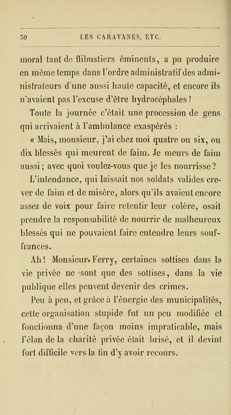 50 LES CARAVANES, ETC. moral tant de flibustiers éminents, a pu produire en même temps dans l'ordre administratif des admi- nistrateurs d'une aussi haute capacité, et encore ils n'avaient pas l'excuse d'être hydrocéphales ! Toute la journée c'était une procession de gens qui arrivaient à l'ambulance exaspérés : « Mais, monsieur, j'ai chez moi quatre ou six, ou dix blessés qui meurent de faim. Je meurs de faim aussi ; avec quoi voulez-vous que je les nourrisse? L'intendance, qui laissait nos soldats valides cre- ver de faim et de misère, alors qu'ils avaient encore assez de voix pour faire retentir leur colère, osait prendre la responsabilité de nourrir de malheureux blessés qui ne pouvaient faire entendre leurs souf- frances. Ah! Monsieur.Ferry, certaines sottises dans la vie privée ne 'Sont que des sottises, dans la vie publique elles peuvent devenir des crimes. Peu à peu, et grâce à l'énergie des municipalités, cette organisation stupide fut un peu modifiée et fonctionna d'une façon moins impraticable, mais Félan de la charité privée était brisé, et il devint fort difficile yers la lin d'y avoir recours.